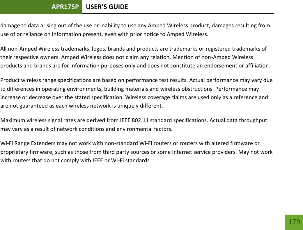 APR175P USER’S GUIDE   179 179 damage to data arising out of the use or inability to use any Amped Wireless product, damages resulting from use of or reliance on information present, even with prior notice to Amped Wireless. All non-Amped Wireless trademarks, logos, brands and products are trademarks or registered trademarks of their respective owners. Amped Wireless does not claim any relation. Mention of non-Amped Wireless products and brands are for information purposes only and does not constitute an endorsement or affiliation. Product wireless range specifications are based on performance test results. Actual performance may vary due to differences in operating environments, building materials and wireless obstructions. Performance may increase or decrease over the stated specification. Wireless coverage claims are used only as a reference and are not guaranteed as each wireless network is uniquely different. Maximum wireless signal rates are derived from IEEE 802.11 standard specifications. Actual data throughput may vary as a result of network conditions and environmental factors. Wi-Fi Range Extenders may not work with non-standard Wi-Fi routers or routers with altered firmware or proprietary firmware, such as those from third party sources or some Internet service providers. May not work with routers that do not comply with IEEE or Wi-Fi standards.  