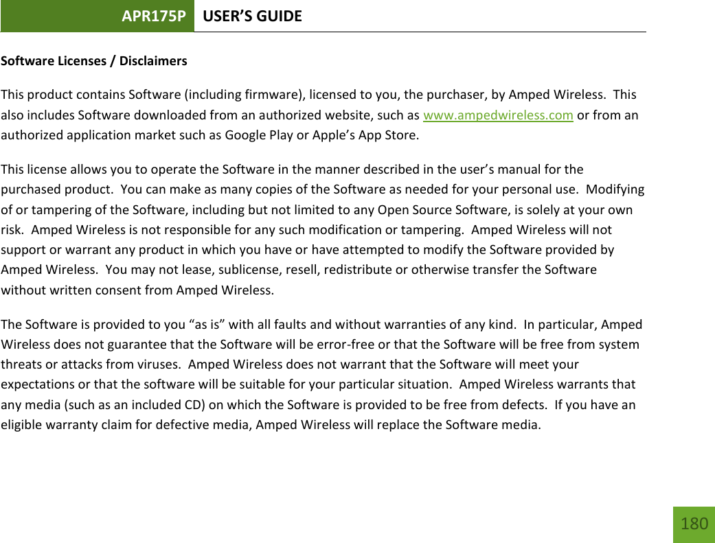 APR175P USER’S GUIDE   180 180 Software Licenses / Disclaimers This product contains Software (including firmware), licensed to you, the purchaser, by Amped Wireless.  This also includes Software downloaded from an authorized website, such as www.ampedwireless.com or from an authorized application market such as Google Play or Apple’s App Store.   This license allows you to operate the Software in the manner described in the user’s manual for the purchased product.  You can make as many copies of the Software as needed for your personal use.  Modifying of or tampering of the Software, including but not limited to any Open Source Software, is solely at your own risk.  Amped Wireless is not responsible for any such modification or tampering.  Amped Wireless will not support or warrant any product in which you have or have attempted to modify the Software provided by Amped Wireless.  You may not lease, sublicense, resell, redistribute or otherwise transfer the Software without written consent from Amped Wireless.  The Software is provided to you “as is” with all faults and without warranties of any kind.  In particular, Amped Wireless does not guarantee that the Software will be error-free or that the Software will be free from system threats or attacks from viruses.  Amped Wireless does not warrant that the Software will meet your expectations or that the software will be suitable for your particular situation.  Amped Wireless warrants that any media (such as an included CD) on which the Software is provided to be free from defects.  If you have an eligible warranty claim for defective media, Amped Wireless will replace the Software media.  