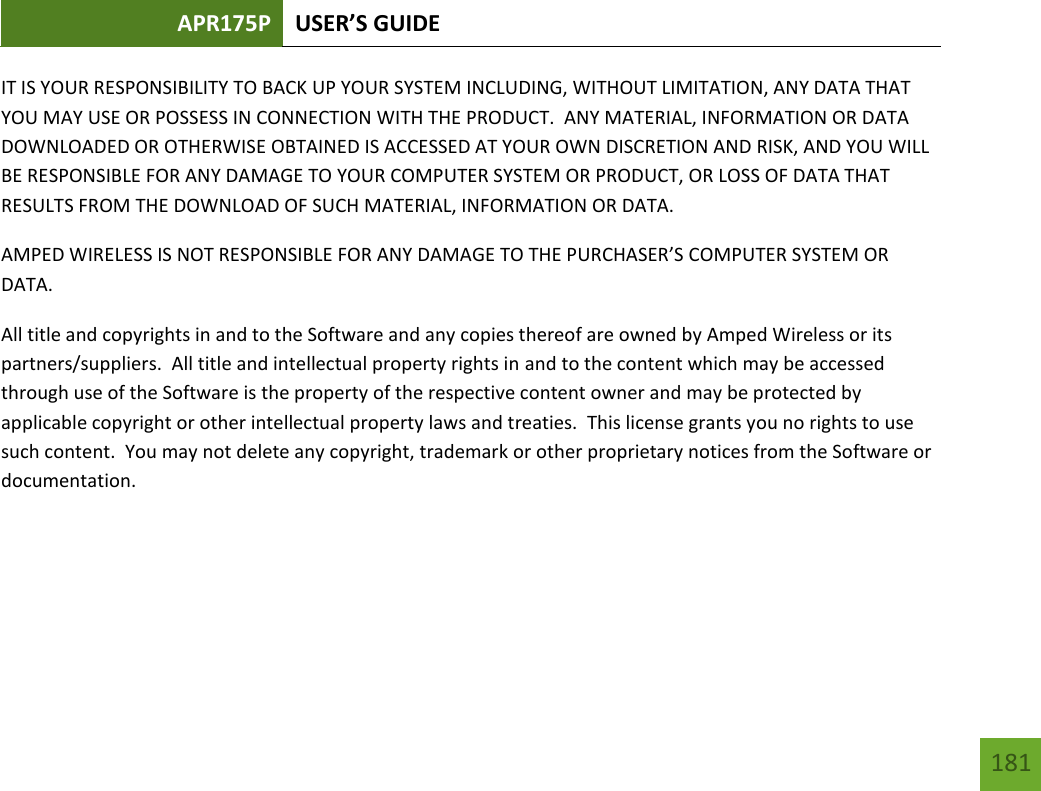 APR175P USER’S GUIDE   181 181 IT IS YOUR RESPONSIBILITY TO BACK UP YOUR SYSTEM INCLUDING, WITHOUT LIMITATION, ANY DATA THAT YOU MAY USE OR POSSESS IN CONNECTION WITH THE PRODUCT.  ANY MATERIAL, INFORMATION OR DATA DOWNLOADED OR OTHERWISE OBTAINED IS ACCESSED AT YOUR OWN DISCRETION AND RISK, AND YOU WILL BE RESPONSIBLE FOR ANY DAMAGE TO YOUR COMPUTER SYSTEM OR PRODUCT, OR LOSS OF DATA THAT RESULTS FROM THE DOWNLOAD OF SUCH MATERIAL, INFORMATION OR DATA.   AMPED WIRELESS IS NOT RESPONSIBLE FOR ANY DAMAGE TO THE PURCHASER’S COMPUTER SYSTEM OR DATA. All title and copyrights in and to the Software and any copies thereof are owned by Amped Wireless or its partners/suppliers.  All title and intellectual property rights in and to the content which may be accessed through use of the Software is the property of the respective content owner and may be protected by applicable copyright or other intellectual property laws and treaties.  This license grants you no rights to use such content.  You may not delete any copyright, trademark or other proprietary notices from the Software or documentation.      