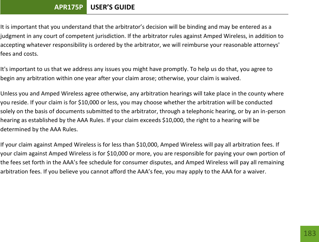 APR175P USER’S GUIDE   183 183 It is important that you understand that the arbitrator’s decision will be binding and may be entered as a judgment in any court of competent jurisdiction. If the arbitrator rules against Amped Wireless, in addition to accepting whatever responsibility is ordered by the arbitrator, we will reimburse your reasonable attorneys&apos; fees and costs. It&apos;s important to us that we address any issues you might have promptly. To help us do that, you agree to begin any arbitration within one year after your claim arose; otherwise, your claim is waived. Unless you and Amped Wireless agree otherwise, any arbitration hearings will take place in the county where you reside. If your claim is for $10,000 or less, you may choose whether the arbitration will be conducted solely on the basis of documents submitted to the arbitrator, through a telephonic hearing, or by an in-person hearing as established by the AAA Rules. If your claim exceeds $10,000, the right to a hearing will be determined by the AAA Rules. If your claim against Amped Wireless is for less than $10,000, Amped Wireless will pay all arbitration fees. If your claim against Amped Wireless is for $10,000 or more, you are responsible for paying your own portion of the fees set forth in the AAA’s fee schedule for consumer disputes, and Amped Wireless will pay all remaining arbitration fees. If you believe you cannot afford the AAA’s fee, you may apply to the AAA for a waiver. 