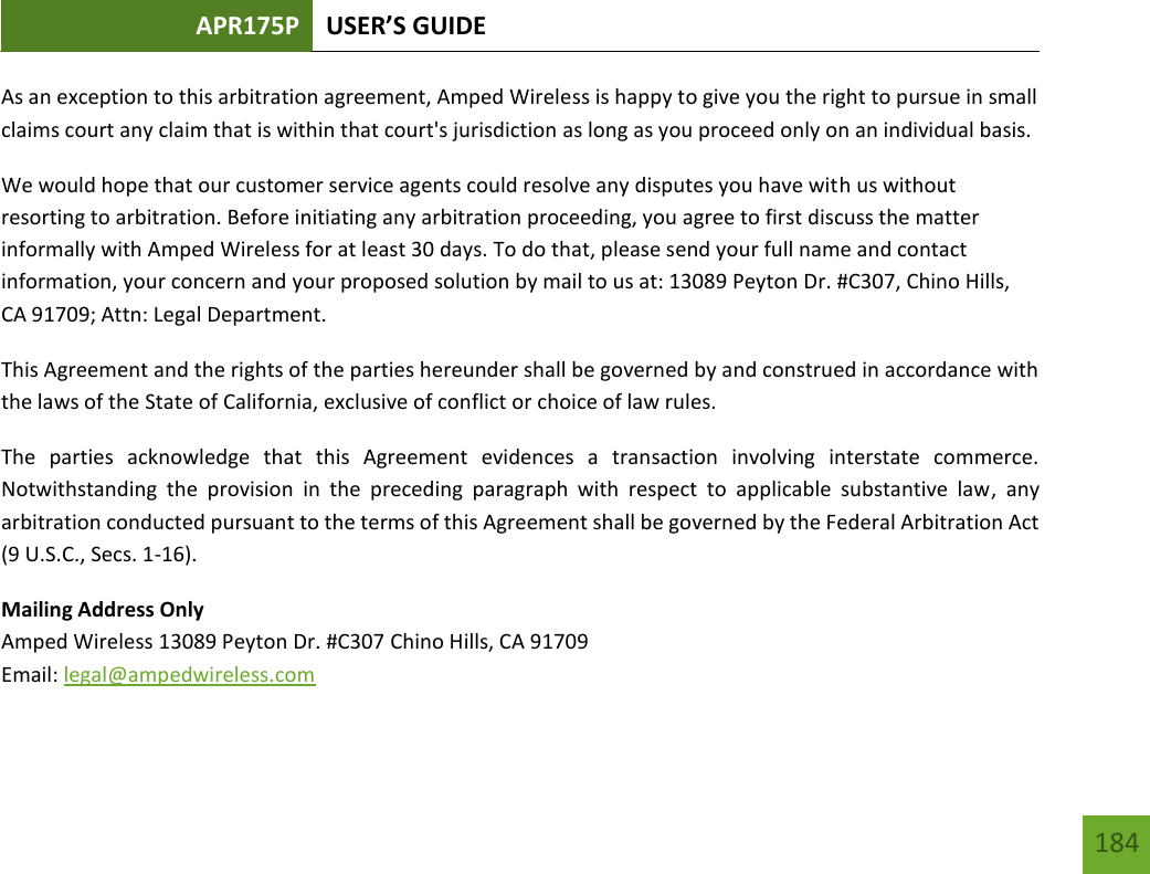 APR175P USER’S GUIDE   184 184 As an exception to this arbitration agreement, Amped Wireless is happy to give you the right to pursue in small claims court any claim that is within that court&apos;s jurisdiction as long as you proceed only on an individual basis.  We would hope that our customer service agents could resolve any disputes you have with us without resorting to arbitration. Before initiating any arbitration proceeding, you agree to first discuss the matter informally with Amped Wireless for at least 30 days. To do that, please send your full name and contact information, your concern and your proposed solution by mail to us at: 13089 Peyton Dr. #C307, Chino Hills, CA 91709; Attn: Legal Department. This Agreement and the rights of the parties hereunder shall be governed by and construed in accordance with the laws of the State of California, exclusive of conflict or choice of law rules. The  parties  acknowledge  that  this  Agreement  evidences  a  transaction  involving  interstate  commerce. Notwithstanding  the  provision  in  the  preceding  paragraph  with  respect  to  applicable  substantive  law,  any arbitration conducted pursuant to the terms of this Agreement shall be governed by the Federal Arbitration Act (9 U.S.C., Secs. 1-16). Mailing Address Only Amped Wireless 13089 Peyton Dr. #C307 Chino Hills, CA 91709 Email: legal@ampedwireless.com 