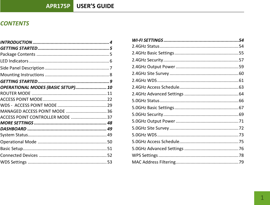 APR175P USER’S GUIDE    1 CONTENTS INTRODUCTION ........................................................... 4 GETTING STARTED ....................................................... 5 Package Contents ........................................................... 5 LED Indicators ................................................................. 6 Side Panel Description .................................................... 7 Mounting Instructions .................................................... 8 GETTING STARTED ....................................................... 9 OPERATIONAL MODES (BASIC SETUP) ........................ 10 ROUTER MODE ............................................................. 11 ACCESS POINT MODE .................................................... 22 WDS -  ACCESS POINT MODE ........................................ 29 MANAGED ACCESS POINT MODE ................................. 36 ACCESS POINT CONTROLLER MODE ............................. 37 MORE SETTINGS ........................................................ 48 DASHBOARD ............................................................. 49 System Status................................................................ 49 Operational Mode ........................................................ 50 Basic Setup .................................................................... 51 Connected Devices ....................................................... 52 WDS Settings ................................................................ 53    WI-FI SETTINGS ..........................................................54 2.4GHz Status ................................................................ 54 2.4GHz Basic Settings .................................................... 55 2.4GHz Security ............................................................. 57 2.4GHz Output Power ................................................... 59 2.4GHz Site Survey ........................................................ 60 2.4GHz WDS .................................................................. 61 2.4GHz Access Schedule ................................................ 63 2.4GHz Advanced Settings ............................................ 64 5.0GHz Status ................................................................ 66 5.0GHz Basic Settings .................................................... 67 5.0GHz Security ............................................................. 69 5.0GHz Output Power ................................................... 71 5.0GHz Site Survey ........................................................ 72 5.0GHz WDS .................................................................. 73 5.0GHz Access Schedule ................................................ 75 5.0GHz Advanced Settings ............................................ 76 WPS Settings ................................................................. 78 MAC Address Filtering ................................................... 79 