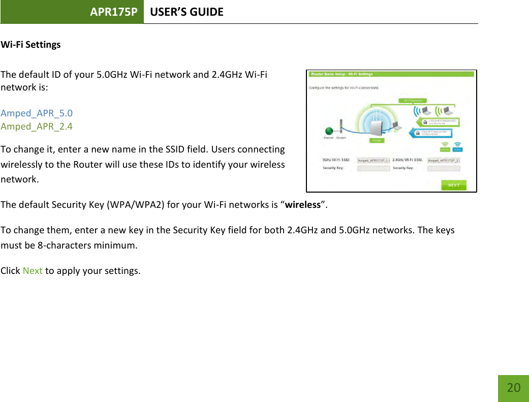 APR175P USER’S GUIDE    20 Wi-Fi Settings  The default ID of your 5.0GHz Wi-Fi network and 2.4GHz Wi-Fi network is:   Amped_APR_5.0 Amped_APR_2.4   To change it, enter a new name in the SSID field. Users connecting wirelessly to the Router will use these IDs to identify your wireless network. The default Security Key (WPA/WPA2) for your Wi-Fi networks is “wireless”. To change them, enter a new key in the Security Key field for both 2.4GHz and 5.0GHz networks. The keys must be 8-characters minimum. Click Next to apply your settings.   