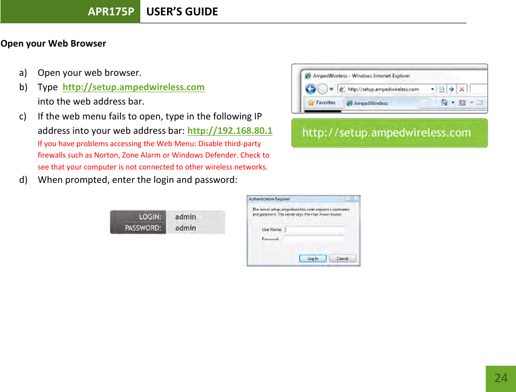 APR175P USER’S GUIDE    24 Open your Web Browser  a) Open your web browser.  b) Type  http://setup.ampedwireless.com into the web address bar. c) If the web menu fails to open, type in the following IP address into your web address bar: http://192.168.80.1 If you have problems accessing the Web Menu: Disable third-party firewalls such as Norton, Zone Alarm or Windows Defender. Check to see that your computer is not connected to other wireless networks. d) When prompted, enter the login and password:        