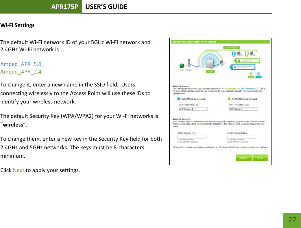 APR175P USER’S GUIDE    27 Wi-Fi Settings  The default Wi-Fi network ID of your 5GHz Wi-Fi network and 2.4GHz Wi-Fi network is:   Amped_APR_5.0 Amped_APR_2.4   To change it, enter a new name in the SSID field.  Users connecting wirelessly to the Access Point will use these IDs to identify your wireless network. The default Security Key (WPA/WPA2) for your Wi-Fi networks is “wireless”. To change them, enter a new key in the Security Key field for both 2.4GHz and 5GHz networks. The keys must be 8-characters minimum. Click Next to apply your settings. 