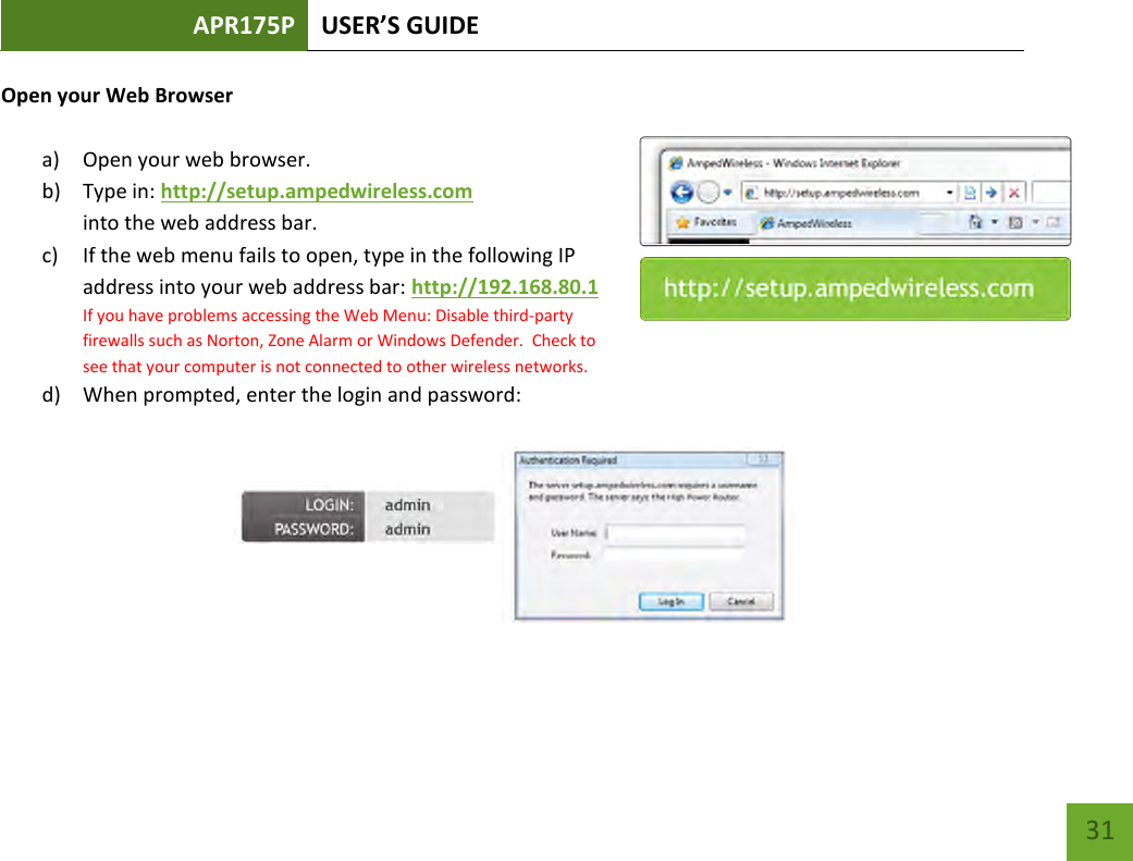 APR175P USER’S GUIDE    31 Open your Web Browser  a) Open your web browser.  b) Type in: http://setup.ampedwireless.com into the web address bar. c) If the web menu fails to open, type in the following IP address into your web address bar: http://192.168.80.1 If you have problems accessing the Web Menu: Disable third-party firewalls such as Norton, Zone Alarm or Windows Defender.  Check to see that your computer is not connected to other wireless networks. d) When prompted, enter the login and password:        