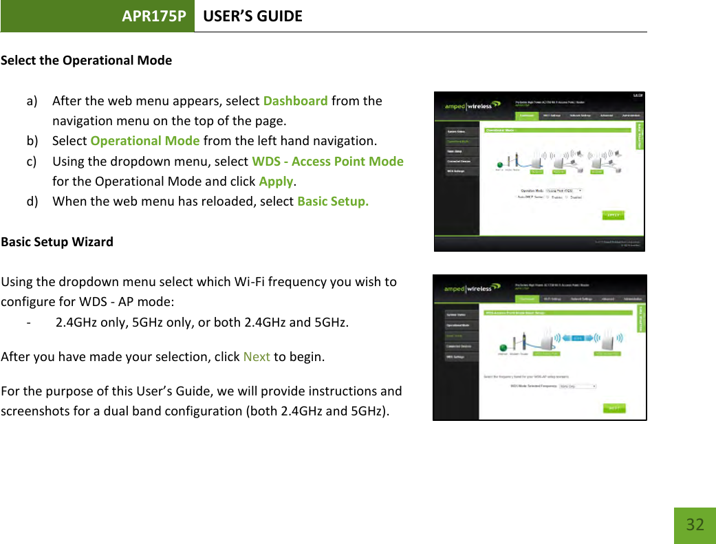 APR175P USER’S GUIDE    32 Select the Operational Mode  a) After the web menu appears, select Dashboard from the navigation menu on the top of the page. b) Select Operational Mode from the left hand navigation.   c) Using the dropdown menu, select WDS - Access Point Mode for the Operational Mode and click Apply. d) When the web menu has reloaded, select Basic Setup.   Basic Setup Wizard  Using the dropdown menu select which Wi-Fi frequency you wish to configure for WDS - AP mode: -  2.4GHz only, 5GHz only, or both 2.4GHz and 5GHz. After you have made your selection, click Next to begin. For the purpose of this User’s Guide, we will provide instructions and screenshots for a dual band configuration (both 2.4GHz and 5GHz). 