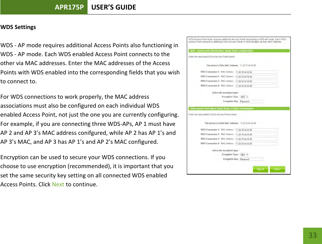 APR175P USER’S GUIDE    33 WDS Settings  WDS - AP mode requires additional Access Points also functioning in WDS - AP mode. Each WDS enabled Access Point connects to the other via MAC addresses. Enter the MAC addresses of the Access Points with WDS enabled into the corresponding fields that you wish to connect to. For WDS connections to work properly, the MAC address associations must also be configured on each individual WDS enabled Access Point, not just the one you are currently configuring. For example, if you are connecting three WDS-APs, AP 1 must have AP 2 and AP 3’s MAC address conifgured, while AP 2 has AP 1’s and AP 3’s MAC, and AP 3 has AP 1’s and AP 2’s MAC configured. Encryption can be used to secure your WDS connections. If you choose to use encryption (recommended), it is important that you set the same security key setting on all connected WDS enabled Access Points. Click Next to continue. 