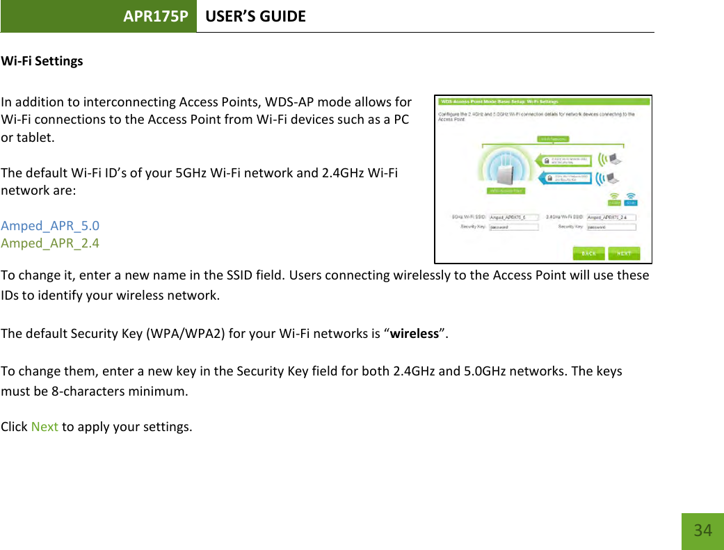 APR175P USER’S GUIDE    34 Wi-Fi Settings  In addition to interconnecting Access Points, WDS-AP mode allows for Wi-Fi connections to the Access Point from Wi-Fi devices such as a PC or tablet.    The default Wi-Fi ID’s of your 5GHz Wi-Fi network and 2.4GHz Wi-Fi network are:   Amped_APR_5.0 Amped_APR_2.4   To change it, enter a new name in the SSID field. Users connecting wirelessly to the Access Point will use these IDs to identify your wireless network. The default Security Key (WPA/WPA2) for your Wi-Fi networks is “wireless”. To change them, enter a new key in the Security Key field for both 2.4GHz and 5.0GHz networks. The keys must be 8-characters minimum. Click Next to apply your settings. 