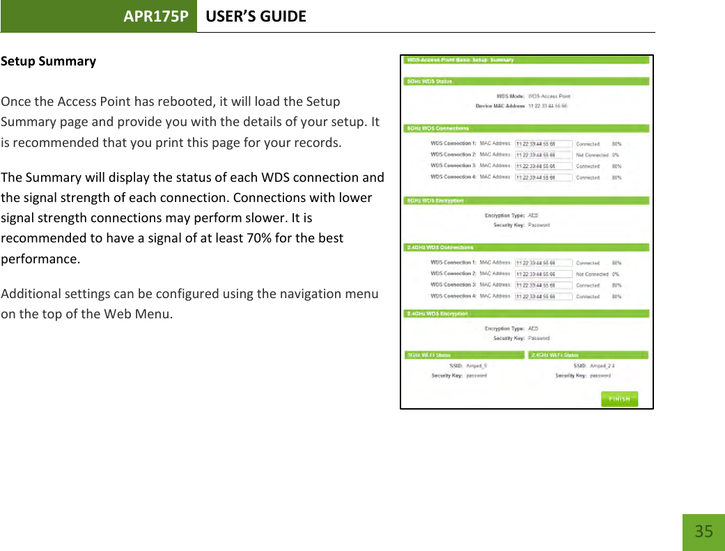 APR175P USER’S GUIDE    35 Setup Summary  Once the Access Point has rebooted, it will load the Setup Summary page and provide you with the details of your setup. It is recommended that you print this page for your records. The Summary will display the status of each WDS connection and the signal strength of each connection. Connections with lower signal strength connections may perform slower. It is recommended to have a signal of at least 70% for the best performance. Additional settings can be configured using the navigation menu on the top of the Web Menu.    