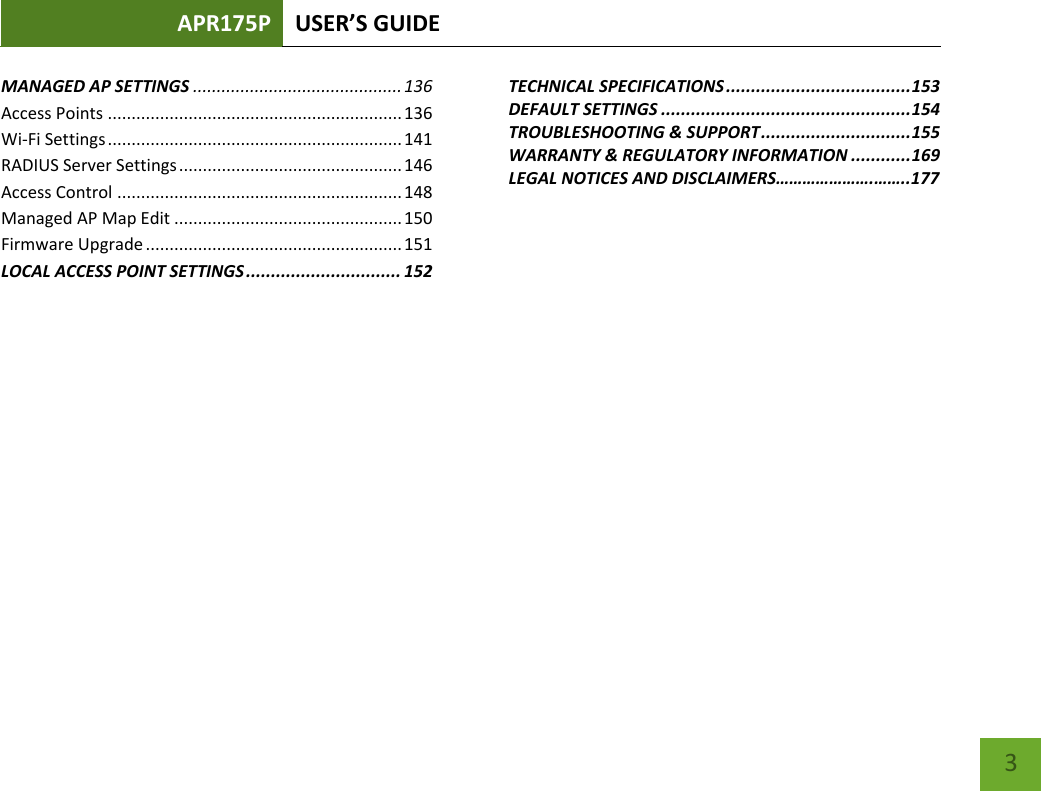 APR175P USER’S GUIDE    3 MANAGED AP SETTINGS ............................................ 136 Access Points .............................................................. 136 Wi-Fi Settings .............................................................. 141 RADIUS Server Settings ............................................... 146 Access Control ............................................................ 148 Managed AP Map Edit ................................................ 150 Firmware Upgrade ...................................................... 151 LOCAL ACCESS POINT SETTINGS ............................... 152 TECHNICAL SPECIFICATIONS ..................................... 153 DEFAULT SETTINGS .................................................. 154 TROUBLESHOOTING &amp; SUPPORT .............................. 155 WARRANTY &amp; REGULATORY INFORMATION ............ 169 LEGAL NOTICES AND DISCLAIMERS………………….……..177 