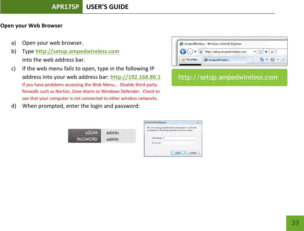 APR175P USER’S GUIDE    39 Open your Web Browser  a) Open your web browser.  b) Type http://setup.ampedwireless.com into the web address bar. c) If the web menu fails to open, type in the following IP address into your web address bar: http://192.168.80.1 If you have problems accessing the Web Menu…  Disable third-party firewalls such as Norton, Zone Alarm or Windows Defender.  Check to see that your computer is not connected to other wireless networks. d) When prompted, enter the login and password:        