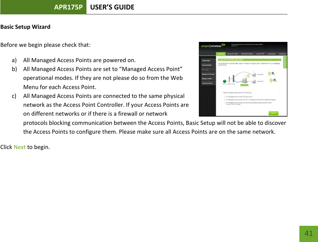 APR175P USER’S GUIDE    41 Basic Setup Wizard  Before we begin please check that: a) All Managed Access Points are powered on. b) All Managed Access Points are set to “Managed Access Point” operational modes. If they are not please do so from the Web Menu for each Access Point.   c) All Managed Access Points are connected to the same physical network as the Access Point Controller. If your Access Points are on different networks or if there is a firewall or network protocols blocking communication between the Access Points, Basic Setup will not be able to discover the Access Points to configure them. Please make sure all Access Points are on the same network. Click Next to begin.     