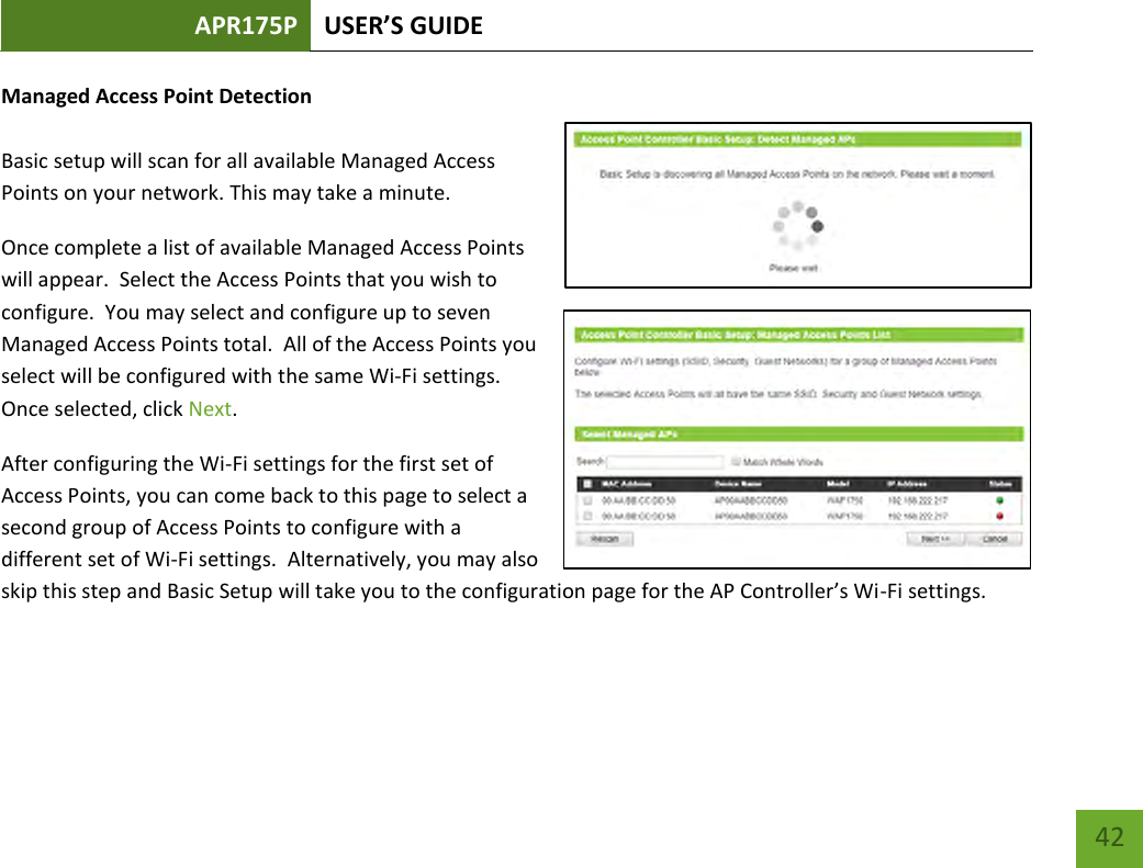 APR175P USER’S GUIDE    42 Managed Access Point Detection  Basic setup will scan for all available Managed Access Points on your network. This may take a minute.   Once complete a list of available Managed Access Points will appear.  Select the Access Points that you wish to configure.  You may select and configure up to seven Managed Access Points total.  All of the Access Points you select will be configured with the same Wi-Fi settings.  Once selected, click Next. After configuring the Wi-Fi settings for the first set of Access Points, you can come back to this page to select a second group of Access Points to configure with a different set of Wi-Fi settings.  Alternatively, you may also skip this step and Basic Setup will take you to the configuration page for the AP Controller’s Wi-Fi settings.     