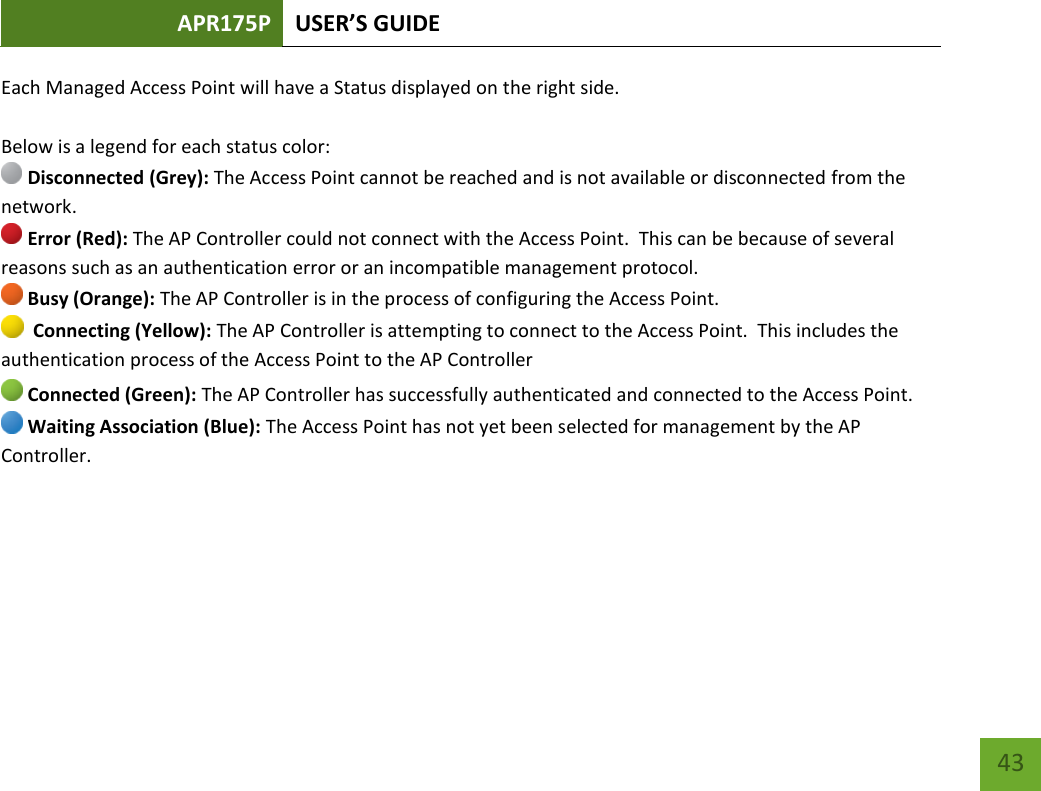 APR175P USER’S GUIDE    43 Each Managed Access Point will have a Status displayed on the right side.    Below is a legend for each status color:  Disconnected (Grey): The Access Point cannot be reached and is not available or disconnected from the network.  Error (Red): The AP Controller could not connect with the Access Point.  This can be because of several reasons such as an authentication error or an incompatible management protocol.  Busy (Orange): The AP Controller is in the process of configuring the Access Point.   Connecting (Yellow): The AP Controller is attempting to connect to the Access Point.  This includes the authentication process of the Access Point to the AP Controller  Connected (Green): The AP Controller has successfully authenticated and connected to the Access Point.  Waiting Association (Blue): The Access Point has not yet been selected for management by the AP Controller. 