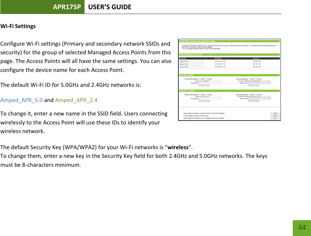 APR175P USER’S GUIDE    44 Wi-Fi Settings  Configure Wi-Fi settings (Primary and secondary network SSIDs and security) for the group of selected Managed Access Points from this page. The Access Points will all have the same settings. You can also configure the device name for each Access Point.  The default Wi-Fi ID for 5.0GHz and 2.4GHz networks is:  Amped_APR_5.0 and Amped_APR_2.4   To change it, enter a new name in the SSID field. Users connecting wirelessly to the Access Point will use these IDs to identify your wireless network. The default Security Key (WPA/WPA2) for your Wi-Fi networks is “wireless”. To change them, enter a new key in the Security Key field for both 2.4GHz and 5.0GHz networks. The keys must be 8-characters minimum. 