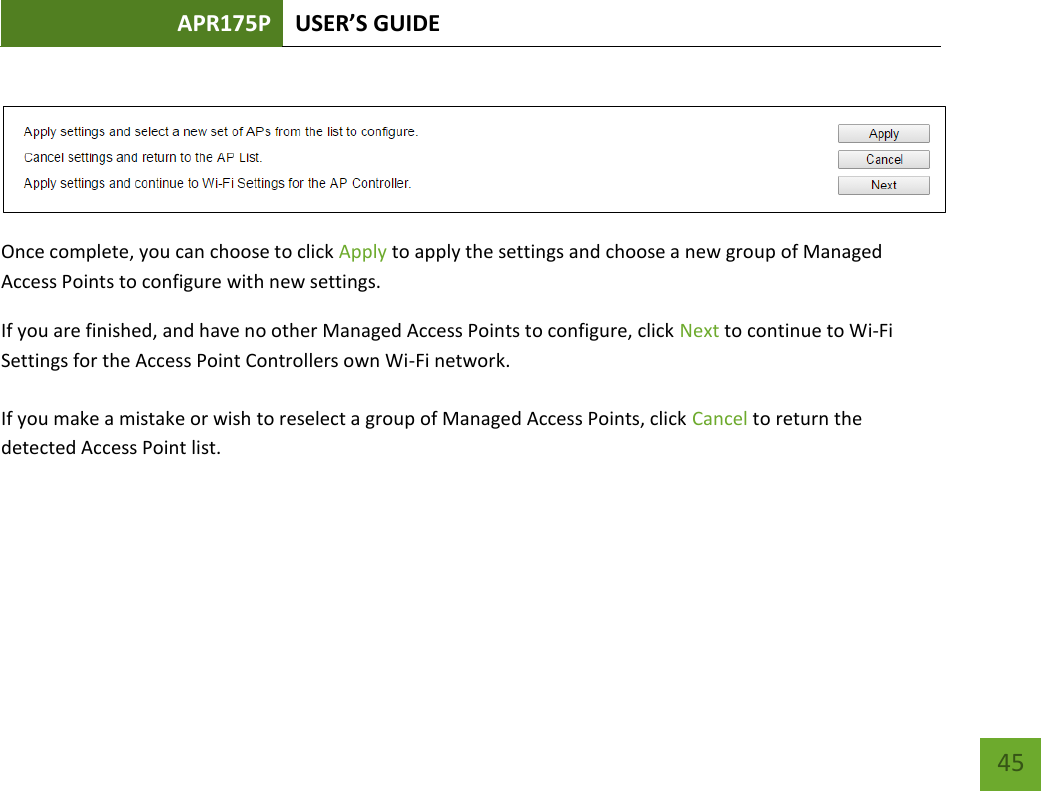 APR175P USER’S GUIDE    45   Once complete, you can choose to click Apply to apply the settings and choose a new group of Managed Access Points to configure with new settings. If you are finished, and have no other Managed Access Points to configure, click Next to continue to Wi-Fi Settings for the Access Point Controllers own Wi-Fi network.  If you make a mistake or wish to reselect a group of Managed Access Points, click Cancel to return the detected Access Point list.     