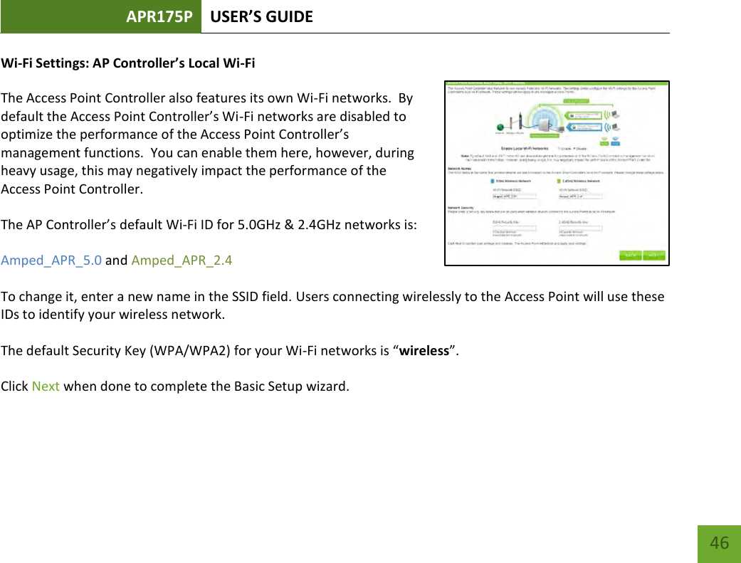 APR175P USER’S GUIDE    46 Wi-Fi Settings: AP Controller’s Local Wi-Fi The Access Point Controller also features its own Wi-Fi networks.  By default the Access Point Controller’s Wi-Fi networks are disabled to optimize the performance of the Access Point Controller’s management functions.  You can enable them here, however, during heavy usage, this may negatively impact the performance of the Access Point Controller. The AP Controller’s default Wi-Fi ID for 5.0GHz &amp; 2.4GHz networks is: Amped_APR_5.0 and Amped_APR_2.4 To change it, enter a new name in the SSID field. Users connecting wirelessly to the Access Point will use these IDs to identify your wireless network. The default Security Key (WPA/WPA2) for your Wi-Fi networks is “wireless”. Click Next when done to complete the Basic Setup wizard.     