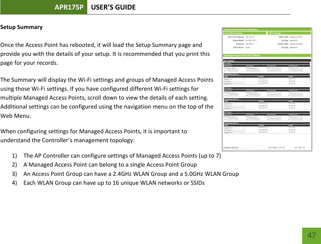 APR175P USER’S GUIDE    47 Setup Summary  Once the Access Point has rebooted, it will load the Setup Summary page and provide you with the details of your setup. It is recommended that you print this page for your records. The Summary will display the Wi-Fi settings and groups of Managed Access Points using those Wi-Fi settings. If you have configured different Wi-Fi settings for multiple Managed Access Points, scroll down to view the details of each setting. Additional settings can be configured using the navigation menu on the top of the Web Menu. When configuring settings for Managed Access Points, it is important to understand the Controller’s management topology: 1) The AP Controller can configure settings of Managed Access Points (up to 7) 2) A Managed Access Point can belong to a single Access Point Group 3) An Access Point Group can have a 2.4GHz WLAN Group and a 5.0GHz WLAN Group 4) Each WLAN Group can have up to 16 unique WLAN networks or SSIDs 