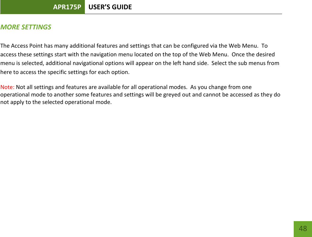 APR175P USER’S GUIDE    48 MORE SETTINGS   The Access Point has many additional features and settings that can be configured via the Web Menu.  To access these settings start with the navigation menu located on the top of the Web Menu.  Once the desired menu is selected, additional navigational options will appear on the left hand side.  Select the sub menus from here to access the specific settings for each option. Note: Not all settings and features are available for all operational modes.  As you change from one operational mode to another some features and settings will be greyed out and cannot be accessed as they do not apply to the selected operational mode.         