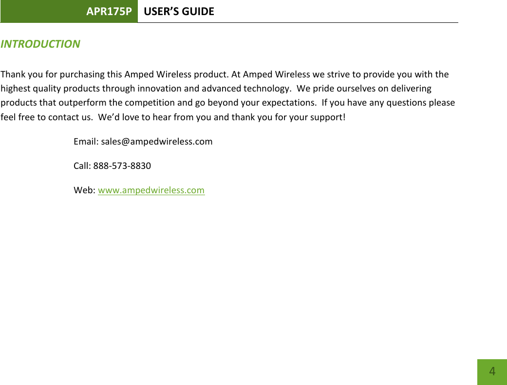 APR175P USER’S GUIDE    4 INTRODUCTION  Thank you for purchasing this Amped Wireless product. At Amped Wireless we strive to provide you with the highest quality products through innovation and advanced technology.  We pride ourselves on delivering products that outperform the competition and go beyond your expectations.  If you have any questions please feel free to contact us.  We’d love to hear from you and thank you for your support! Email: sales@ampedwireless.com Call: 888-573-8830 Web: www.ampedwireless.com 