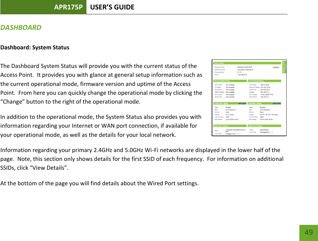 APR175P USER’S GUIDE    49 DASHBOARD  Dashboard: System Status  The Dashboard System Status will provide you with the current status of the Access Point.  It provides you with glance at general setup information such as the current operational mode, firmware version and uptime of the Access Point.  From here you can quickly change the operational mode by clicking the “Change” button to the right of the operational mode.  In addition to the operational mode, the System Status also provides you with information regarding your Internet or WAN port connection, if available for your operational mode, as well as the details for your local network. Information regarding your primary 2.4GHz and 5.0GHz Wi-Fi networks are displayed in the lower half of the page.  Note, this section only shows details for the first SSID of each frequency.  For information on additional SSIDs, click “View Details”. At the bottom of the page you will find details about the Wired Port settings.  