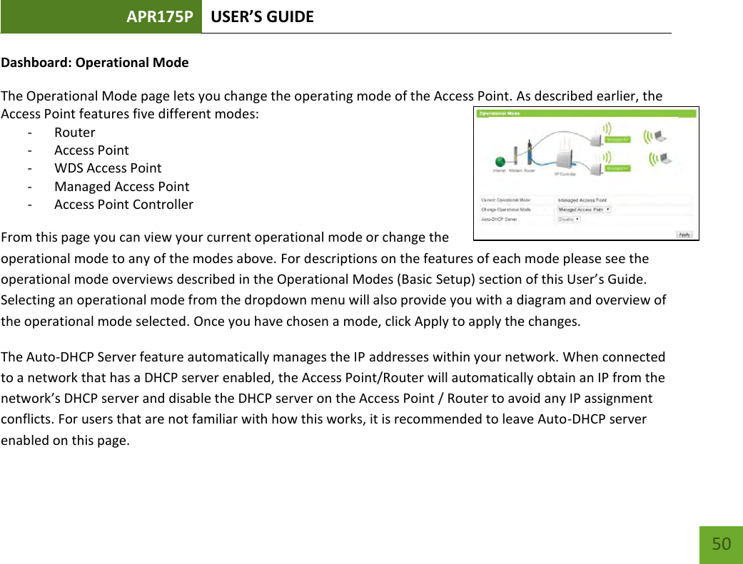 APR175P USER’S GUIDE    50 Dashboard: Operational Mode The Operational Mode page lets you change the operating mode of the Access Point. As described earlier, the Access Point features five different modes: - Router - Access Point - WDS Access Point  - Managed Access Point - Access Point Controller From this page you can view your current operational mode or change the operational mode to any of the modes above. For descriptions on the features of each mode please see the operational mode overviews described in the Operational Modes (Basic Setup) section of this User’s Guide. Selecting an operational mode from the dropdown menu will also provide you with a diagram and overview of the operational mode selected. Once you have chosen a mode, click Apply to apply the changes. The Auto-DHCP Server feature automatically manages the IP addresses within your network. When connected to a network that has a DHCP server enabled, the Access Point/Router will automatically obtain an IP from the network’s DHCP server and disable the DHCP server on the Access Point / Router to avoid any IP assignment conflicts. For users that are not familiar with how this works, it is recommended to leave Auto-DHCP server enabled on this page. 