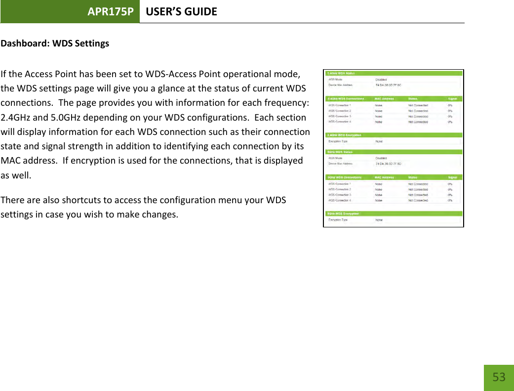 APR175P USER’S GUIDE    53 Dashboard: WDS Settings  If the Access Point has been set to WDS-Access Point operational mode, the WDS settings page will give you a glance at the status of current WDS connections.  The page provides you with information for each frequency: 2.4GHz and 5.0GHz depending on your WDS configurations.  Each section will display information for each WDS connection such as their connection state and signal strength in addition to identifying each connection by its MAC address.  If encryption is used for the connections, that is displayed as well.   There are also shortcuts to access the configuration menu your WDS settings in case you wish to make changes.    