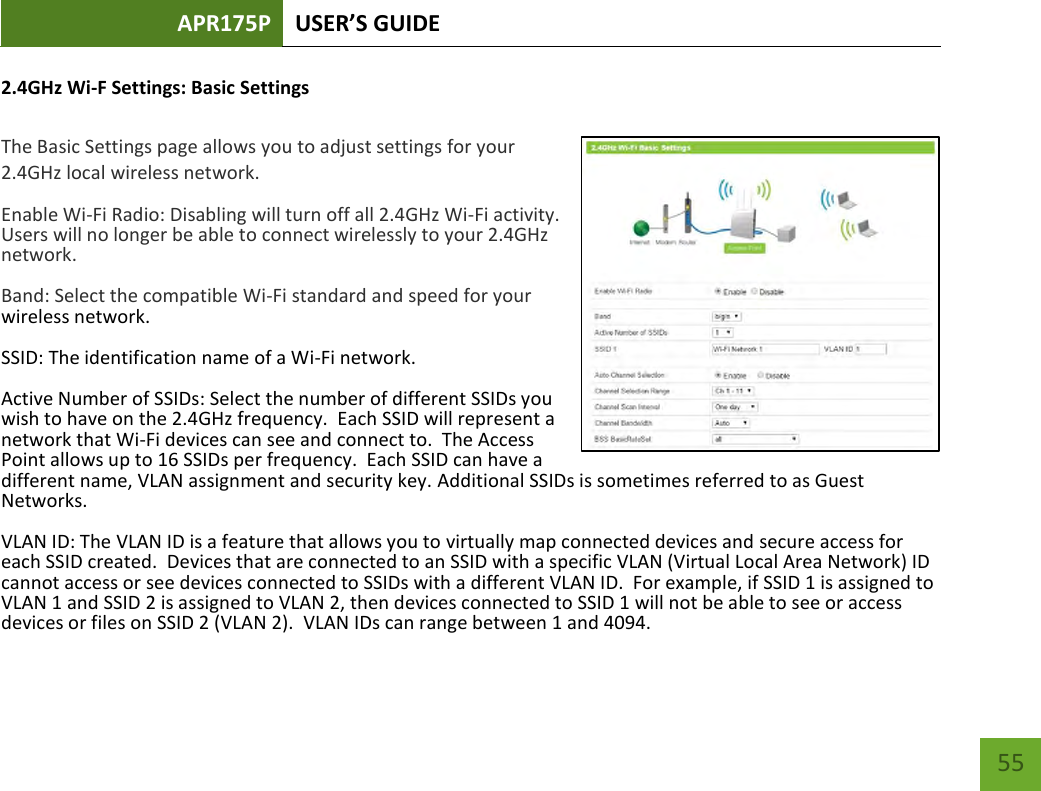 APR175P USER’S GUIDE    55 2.4GHz Wi-F Settings: Basic Settings  The Basic Settings page allows you to adjust settings for your 2.4GHz local wireless network. Enable Wi-Fi Radio: Disabling will turn off all 2.4GHz Wi-Fi activity.  Users will no longer be able to connect wirelessly to your 2.4GHz network. Band: Select the compatible Wi-Fi standard and speed for your wireless network. SSID: The identification name of a Wi-Fi network.   Active Number of SSIDs: Select the number of different SSIDs you wish to have on the 2.4GHz frequency.  Each SSID will represent a network that Wi-Fi devices can see and connect to.  The Access Point allows up to 16 SSIDs per frequency.  Each SSID can have a different name, VLAN assignment and security key. Additional SSIDs is sometimes referred to as Guest Networks. VLAN ID: The VLAN ID is a feature that allows you to virtually map connected devices and secure access for each SSID created.  Devices that are connected to an SSID with a specific VLAN (Virtual Local Area Network) ID cannot access or see devices connected to SSIDs with a different VLAN ID.  For example, if SSID 1 is assigned to VLAN 1 and SSID 2 is assigned to VLAN 2, then devices connected to SSID 1 will not be able to see or access devices or files on SSID 2 (VLAN 2).  VLAN IDs can range between 1 and 4094. 