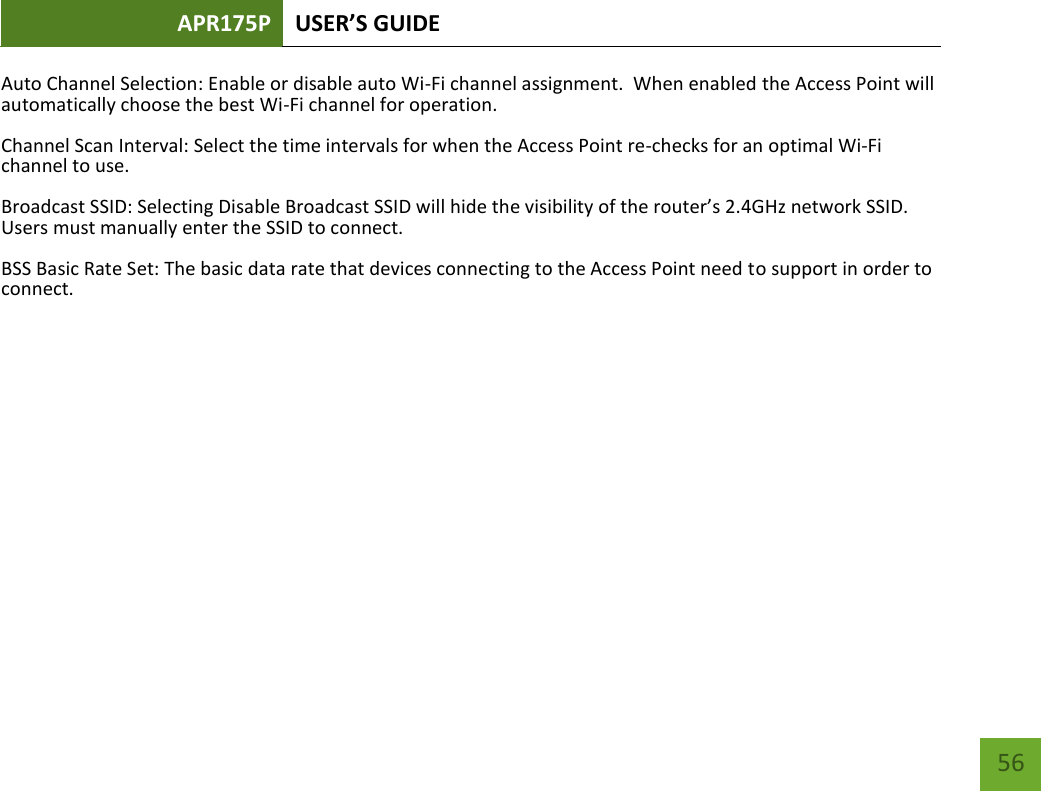 APR175P USER’S GUIDE    56 Auto Channel Selection: Enable or disable auto Wi-Fi channel assignment.  When enabled the Access Point will automatically choose the best Wi-Fi channel for operation. Channel Scan Interval: Select the time intervals for when the Access Point re-checks for an optimal Wi-Fi channel to use. Broadcast SSID: Selecting Disable Broadcast SSID will hide the visibility of the router’s 2.4GHz network SSID.  Users must manually enter the SSID to connect. BSS Basic Rate Set: The basic data rate that devices connecting to the Access Point need to support in order to connect.       