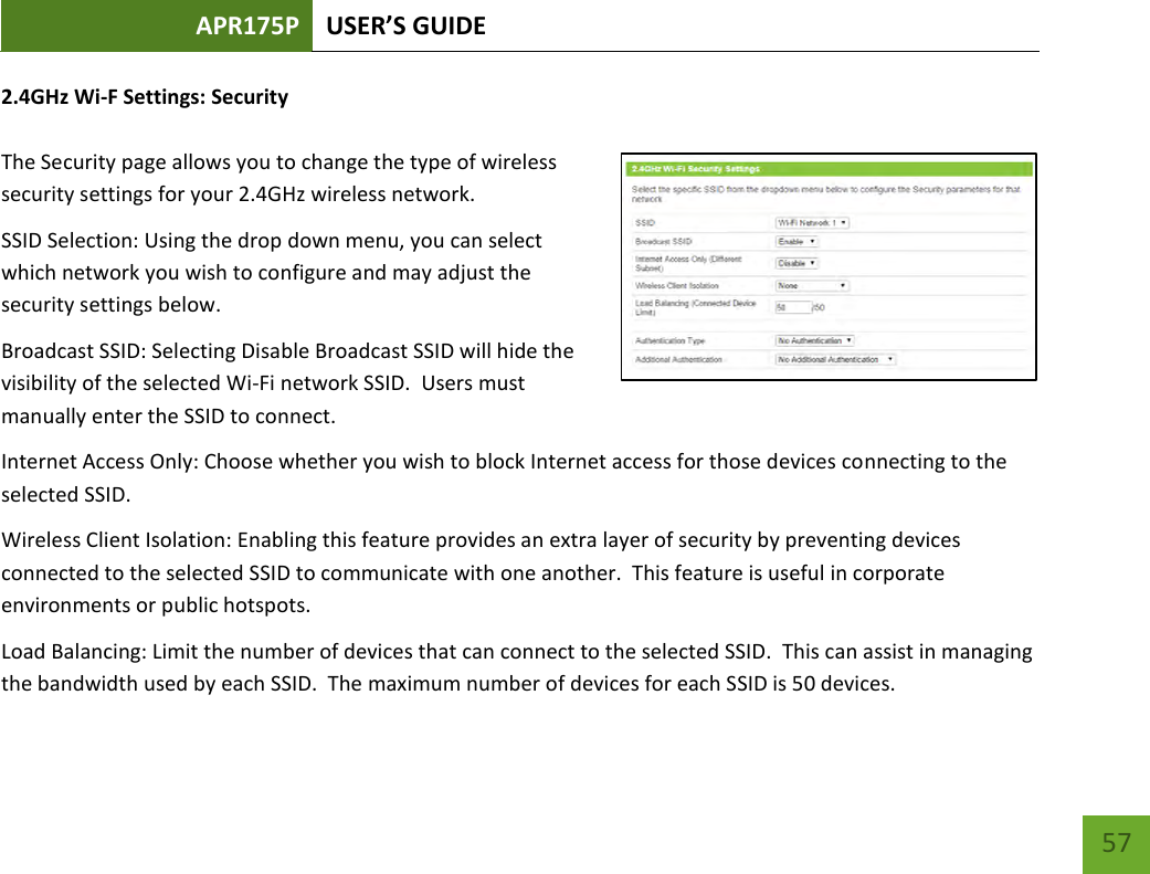 APR175P USER’S GUIDE    57 2.4GHz Wi-F Settings: Security  The Security page allows you to change the type of wireless security settings for your 2.4GHz wireless network.  SSID Selection: Using the drop down menu, you can select which network you wish to configure and may adjust the security settings below. Broadcast SSID: Selecting Disable Broadcast SSID will hide the visibility of the selected Wi-Fi network SSID.  Users must manually enter the SSID to connect. Internet Access Only: Choose whether you wish to block Internet access for those devices connecting to the selected SSID. Wireless Client Isolation: Enabling this feature provides an extra layer of security by preventing devices connected to the selected SSID to communicate with one another.  This feature is useful in corporate environments or public hotspots. Load Balancing: Limit the number of devices that can connect to the selected SSID.  This can assist in managing the bandwidth used by each SSID.  The maximum number of devices for each SSID is 50 devices. 