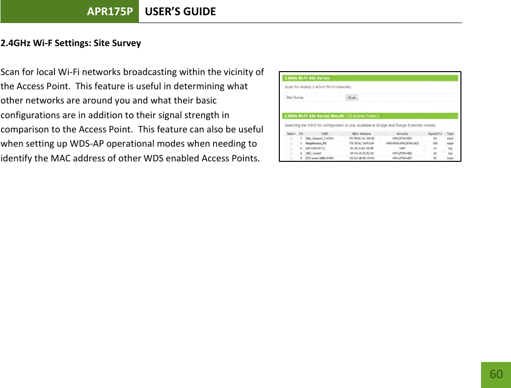 APR175P USER’S GUIDE    60 2.4GHz Wi-F Settings: Site Survey  Scan for local Wi-Fi networks broadcasting within the vicinity of the Access Point.  This feature is useful in determining what other networks are around you and what their basic configurations are in addition to their signal strength in comparison to the Access Point.  This feature can also be useful when setting up WDS-AP operational modes when needing to identify the MAC address of other WDS enabled Access Points.        