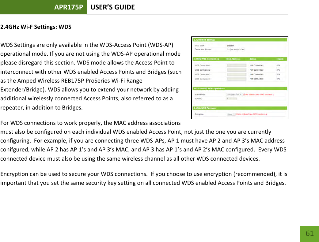 APR175P USER’S GUIDE    61 2.4GHz Wi-F Settings: WDS  WDS Settings are only available in the WDS-Access Point (WDS-AP) operational mode. If you are not using the WDS-AP operational mode please disregard this section. WDS mode allows the Access Point to interconnect with other WDS enabled Access Points and Bridges (such as the Amped Wireless REB175P ProSeries Wi-Fi Range Extender/Bridge). WDS allows you to extend your network by adding additional wirelessly connected Access Points, also referred to as a repeater, in addition to Bridges. For WDS connections to work properly, the MAC address associations must also be configured on each individual WDS enabled Access Point, not just the one you are currently configuring.  For example, if you are connecting three WDS-APs, AP 1 must have AP 2 and AP 3’s MAC address conifgured, while AP 2 has AP 1’s and AP 3’s MAC, and AP 3 has AP 1’s and AP 2’s MAC configured.  Every WDS connected device must also be using the same wireless channel as all other WDS connected devices.   Encryption can be used to secure your WDS connections.  If you choose to use encryption (recommended), it is important that you set the same security key setting on all connected WDS enabled Access Points and Bridges.   