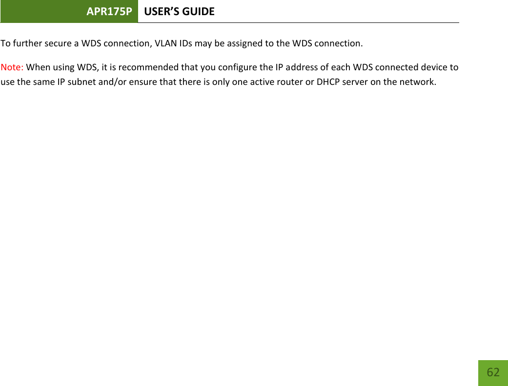 APR175P USER’S GUIDE    62 To further secure a WDS connection, VLAN IDs may be assigned to the WDS connection. Note: When using WDS, it is recommended that you configure the IP address of each WDS connected device to use the same IP subnet and/or ensure that there is only one active router or DHCP server on the network.            