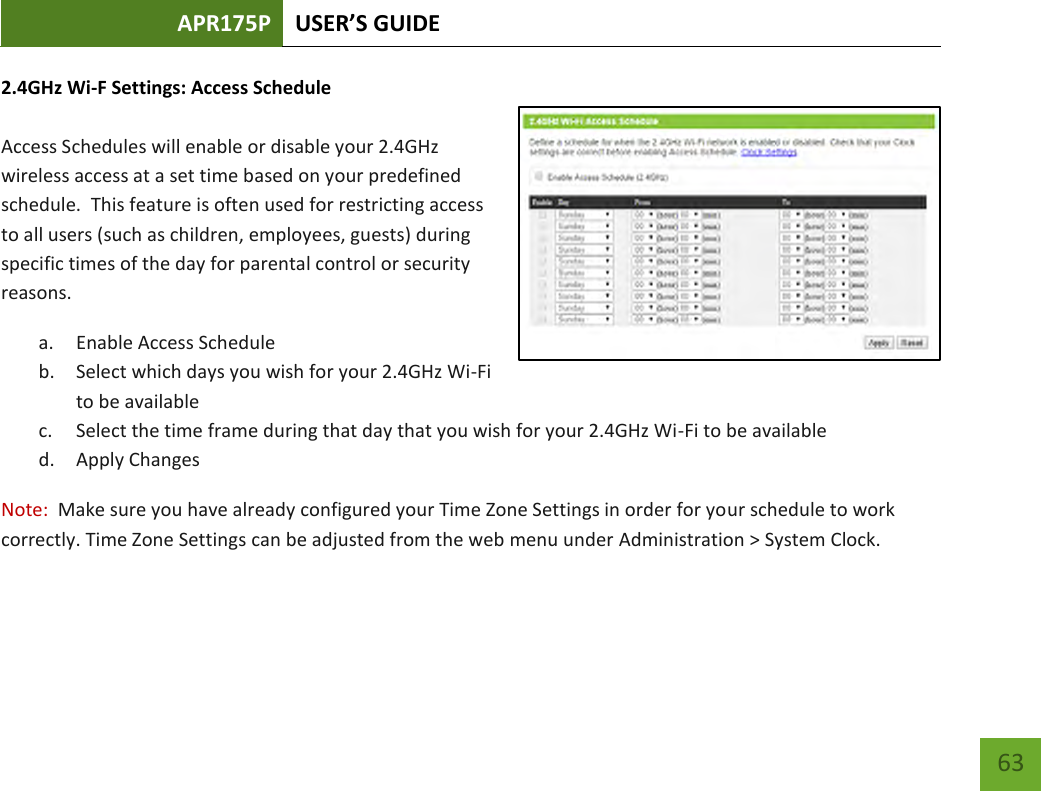 APR175P USER’S GUIDE    63 2.4GHz Wi-F Settings: Access Schedule  Access Schedules will enable or disable your 2.4GHz wireless access at a set time based on your predefined schedule.  This feature is often used for restricting access to all users (such as children, employees, guests) during specific times of the day for parental control or security reasons. a. Enable Access Schedule b. Select which days you wish for your 2.4GHz Wi-Fi to be available c. Select the time frame during that day that you wish for your 2.4GHz Wi-Fi to be available d. Apply Changes Note:  Make sure you have already configured your Time Zone Settings in order for your schedule to work correctly. Time Zone Settings can be adjusted from the web menu under Administration &gt; System Clock.  