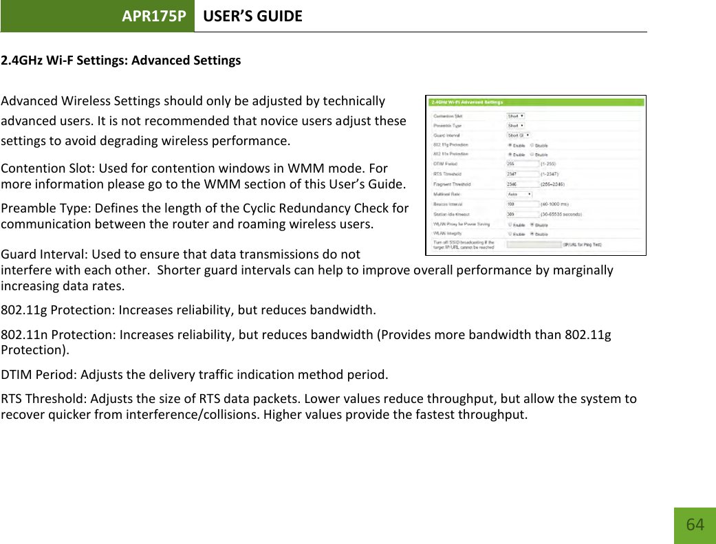 APR175P USER’S GUIDE    64 2.4GHz Wi-F Settings: Advanced Settings  Advanced Wireless Settings should only be adjusted by technically advanced users. It is not recommended that novice users adjust these settings to avoid degrading wireless performance. Contention Slot: Used for contention windows in WMM mode. For more information please go to the WMM section of this User’s Guide. Preamble Type: Defines the length of the Cyclic Redundancy Check for communication between the router and roaming wireless users.  Guard Interval: Used to ensure that data transmissions do not interfere with each other.  Shorter guard intervals can help to improve overall performance by marginally increasing data rates. 802.11g Protection: Increases reliability, but reduces bandwidth. 802.11n Protection: Increases reliability, but reduces bandwidth (Provides more bandwidth than 802.11g Protection). DTIM Period: Adjusts the delivery traffic indication method period. RTS Threshold: Adjusts the size of RTS data packets. Lower values reduce throughput, but allow the system to recover quicker from interference/collisions. Higher values provide the fastest throughput. 