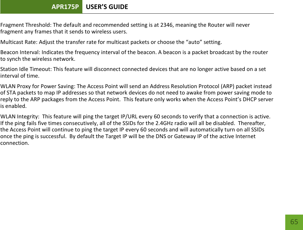 APR175P USER’S GUIDE    65 Fragment Threshold: The default and recommended setting is at 2346, meaning the Router will never fragment any frames that it sends to wireless users. Multicast Rate: Adjust the transfer rate for multicast packets or choose the “auto” setting. Beacon Interval: Indicates the frequency interval of the beacon. A beacon is a packet broadcast by the router to synch the wireless network. Station Idle Timeout: This feature will disconnect connected devices that are no longer active based on a set interval of time.   WLAN Proxy for Power Saving: The Access Point will send an Address Resolution Protocol (ARP) packet instead of STA packets to map IP addresses so that network devices do not need to awake from power saving mode to reply to the ARP packages from the Access Point.  This feature only works when the Access Point’s DHCP server is enabled. WLAN Integrity:  This feature will ping the target IP/URL every 60 seconds to verify that a connection is active.  If the ping fails five times consecutively, all of the SSIDs for the 2.4GHz radio will all be disabled.  Thereafter, the Access Point will continue to ping the target IP every 60 seconds and will automatically turn on all SSIDs once the ping is successful.  By default the Target IP will be the DNS or Gateway IP of the active Internet connection.   