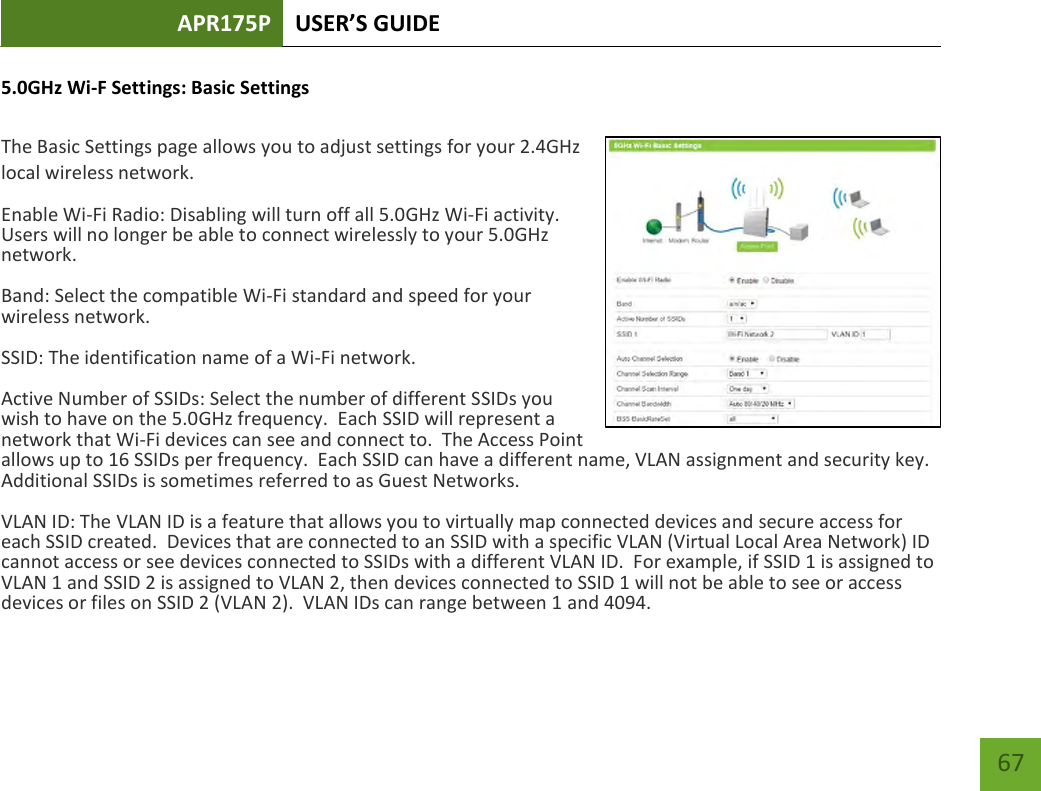 APR175P USER’S GUIDE    67 5.0GHz Wi-F Settings: Basic Settings  The Basic Settings page allows you to adjust settings for your 2.4GHz local wireless network. Enable Wi-Fi Radio: Disabling will turn off all 5.0GHz Wi-Fi activity.  Users will no longer be able to connect wirelessly to your 5.0GHz network. Band: Select the compatible Wi-Fi standard and speed for your wireless network. SSID: The identification name of a Wi-Fi network.   Active Number of SSIDs: Select the number of different SSIDs you wish to have on the 5.0GHz frequency.  Each SSID will represent a network that Wi-Fi devices can see and connect to.  The Access Point allows up to 16 SSIDs per frequency.  Each SSID can have a different name, VLAN assignment and security key.  Additional SSIDs is sometimes referred to as Guest Networks. VLAN ID: The VLAN ID is a feature that allows you to virtually map connected devices and secure access for each SSID created.  Devices that are connected to an SSID with a specific VLAN (Virtual Local Area Network) ID cannot access or see devices connected to SSIDs with a different VLAN ID.  For example, if SSID 1 is assigned to VLAN 1 and SSID 2 is assigned to VLAN 2, then devices connected to SSID 1 will not be able to see or access devices or files on SSID 2 (VLAN 2).  VLAN IDs can range between 1 and 4094. 