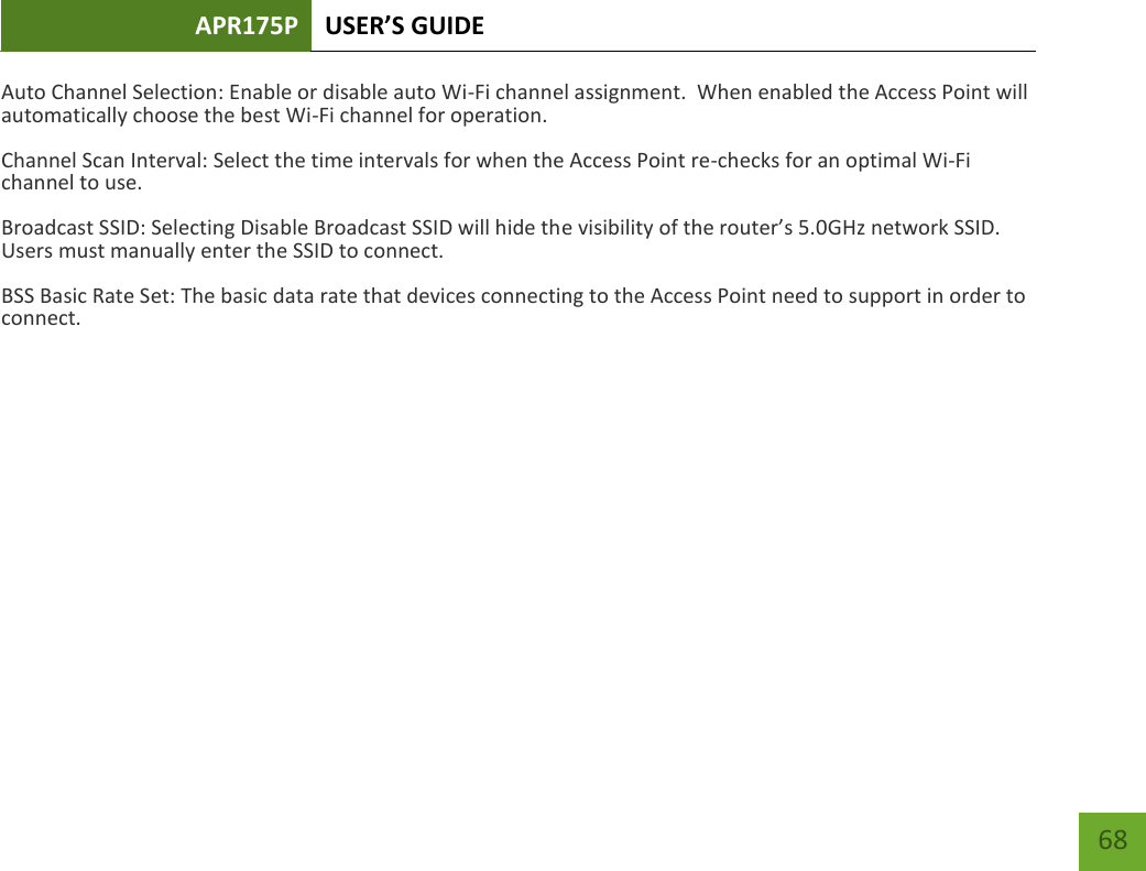 APR175P USER’S GUIDE    68 Auto Channel Selection: Enable or disable auto Wi-Fi channel assignment.  When enabled the Access Point will automatically choose the best Wi-Fi channel for operation. Channel Scan Interval: Select the time intervals for when the Access Point re-checks for an optimal Wi-Fi channel to use.   Broadcast SSID: Selecting Disable Broadcast SSID will hide the visibility of the router’s 5.0GHz network SSID.  Users must manually enter the SSID to connect. BSS Basic Rate Set: The basic data rate that devices connecting to the Access Point need to support in order to connect.         