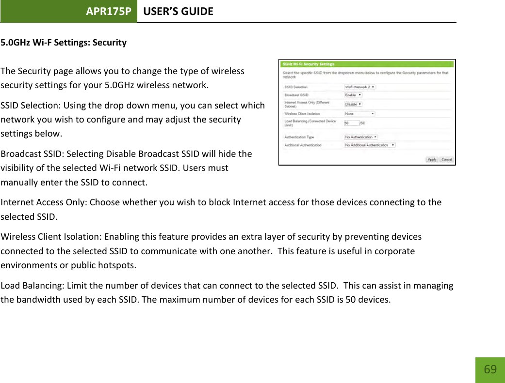 APR175P USER’S GUIDE    69 5.0GHz Wi-F Settings: Security  The Security page allows you to change the type of wireless security settings for your 5.0GHz wireless network. SSID Selection: Using the drop down menu, you can select which network you wish to configure and may adjust the security settings below. Broadcast SSID: Selecting Disable Broadcast SSID will hide the visibility of the selected Wi-Fi network SSID. Users must manually enter the SSID to connect. Internet Access Only: Choose whether you wish to block Internet access for those devices connecting to the selected SSID.   Wireless Client Isolation: Enabling this feature provides an extra layer of security by preventing devices connected to the selected SSID to communicate with one another.  This feature is useful in corporate environments or public hotspots. Load Balancing: Limit the number of devices that can connect to the selected SSID.  This can assist in managing the bandwidth used by each SSID. The maximum number of devices for each SSID is 50 devices. 