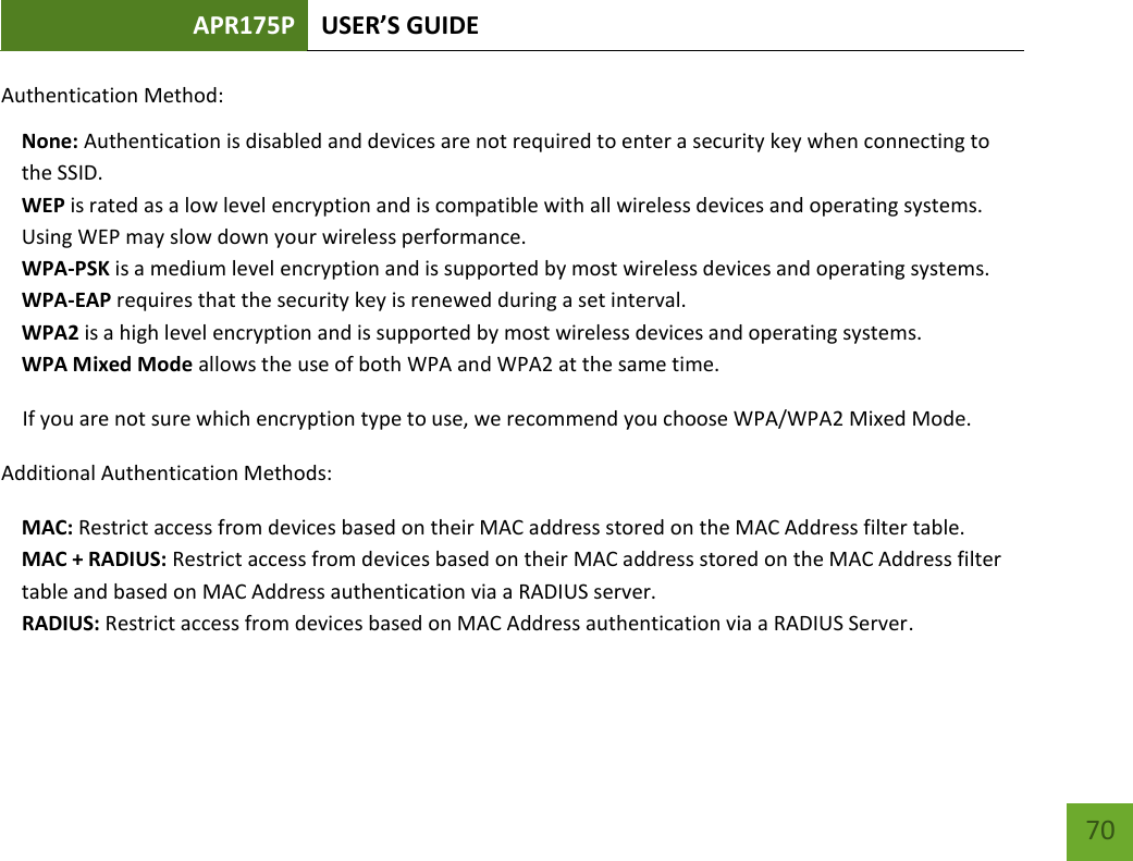 APR175P USER’S GUIDE    70 Authentication Method:  None: Authentication is disabled and devices are not required to enter a security key when connecting to the SSID. WEP is rated as a low level encryption and is compatible with all wireless devices and operating systems. Using WEP may slow down your wireless performance. WPA-PSK is a medium level encryption and is supported by most wireless devices and operating systems. WPA-EAP requires that the security key is renewed during a set interval. WPA2 is a high level encryption and is supported by most wireless devices and operating systems. WPA Mixed Mode allows the use of both WPA and WPA2 at the same time. If you are not sure which encryption type to use, we recommend you choose WPA/WPA2 Mixed Mode. Additional Authentication Methods: MAC: Restrict access from devices based on their MAC address stored on the MAC Address filter table. MAC + RADIUS: Restrict access from devices based on their MAC address stored on the MAC Address filter table and based on MAC Address authentication via a RADIUS server.      RADIUS: Restrict access from devices based on MAC Address authentication via a RADIUS Server. 