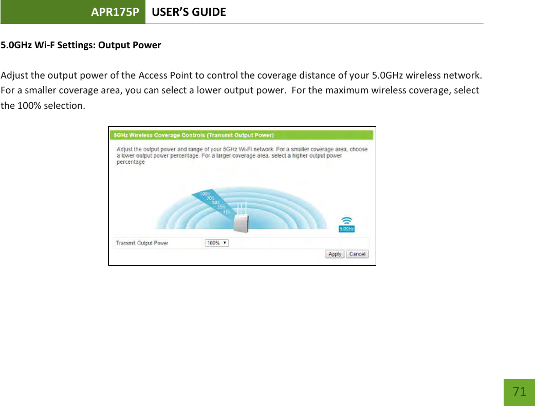 APR175P USER’S GUIDE    71 5.0GHz Wi-F Settings: Output Power  Adjust the output power of the Access Point to control the coverage distance of your 5.0GHz wireless network.  For a smaller coverage area, you can select a lower output power.  For the maximum wireless coverage, select the 100% selection.        