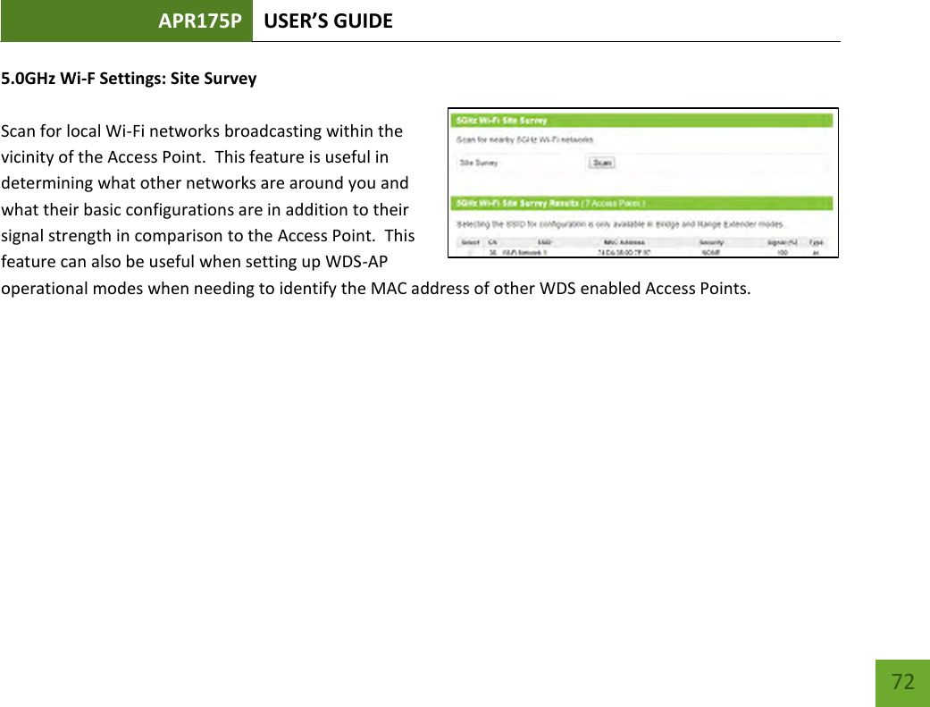 APR175P USER’S GUIDE    72 5.0GHz Wi-F Settings: Site Survey  Scan for local Wi-Fi networks broadcasting within the vicinity of the Access Point.  This feature is useful in determining what other networks are around you and what their basic configurations are in addition to their signal strength in comparison to the Access Point.  This feature can also be useful when setting up WDS-AP operational modes when needing to identify the MAC address of other WDS enabled Access Points.        