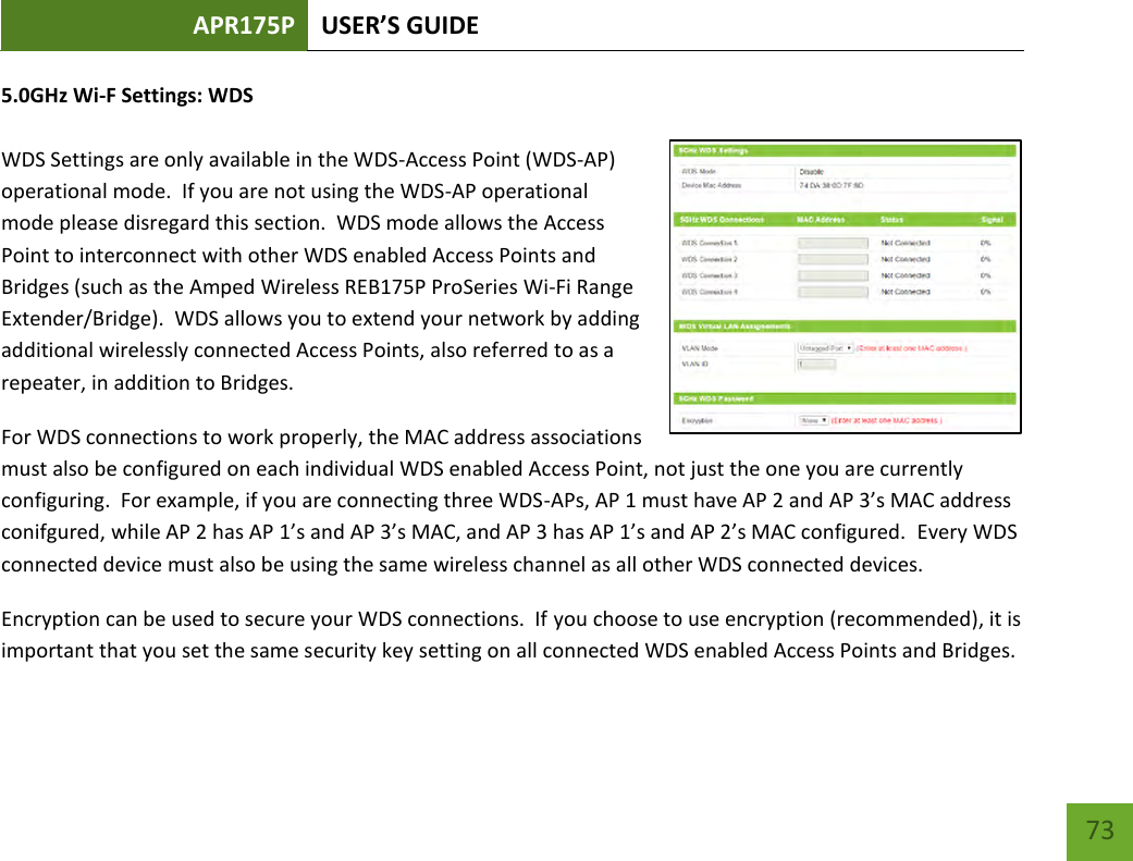 APR175P USER’S GUIDE    73 5.0GHz Wi-F Settings: WDS  WDS Settings are only available in the WDS-Access Point (WDS-AP) operational mode.  If you are not using the WDS-AP operational mode please disregard this section.  WDS mode allows the Access Point to interconnect with other WDS enabled Access Points and Bridges (such as the Amped Wireless REB175P ProSeries Wi-Fi Range Extender/Bridge).  WDS allows you to extend your network by adding additional wirelessly connected Access Points, also referred to as a repeater, in addition to Bridges.  For WDS connections to work properly, the MAC address associations must also be configured on each individual WDS enabled Access Point, not just the one you are currently configuring.  For example, if you are connecting three WDS-APs, AP 1 must have AP 2 and AP 3’s MAC address conifgured, while AP 2 has AP 1’s and AP 3’s MAC, and AP 3 has AP 1’s and AP 2’s MAC configured.  Every WDS connected device must also be using the same wireless channel as all other WDS connected devices.   Encryption can be used to secure your WDS connections.  If you choose to use encryption (recommended), it is important that you set the same security key setting on all connected WDS enabled Access Points and Bridges.   