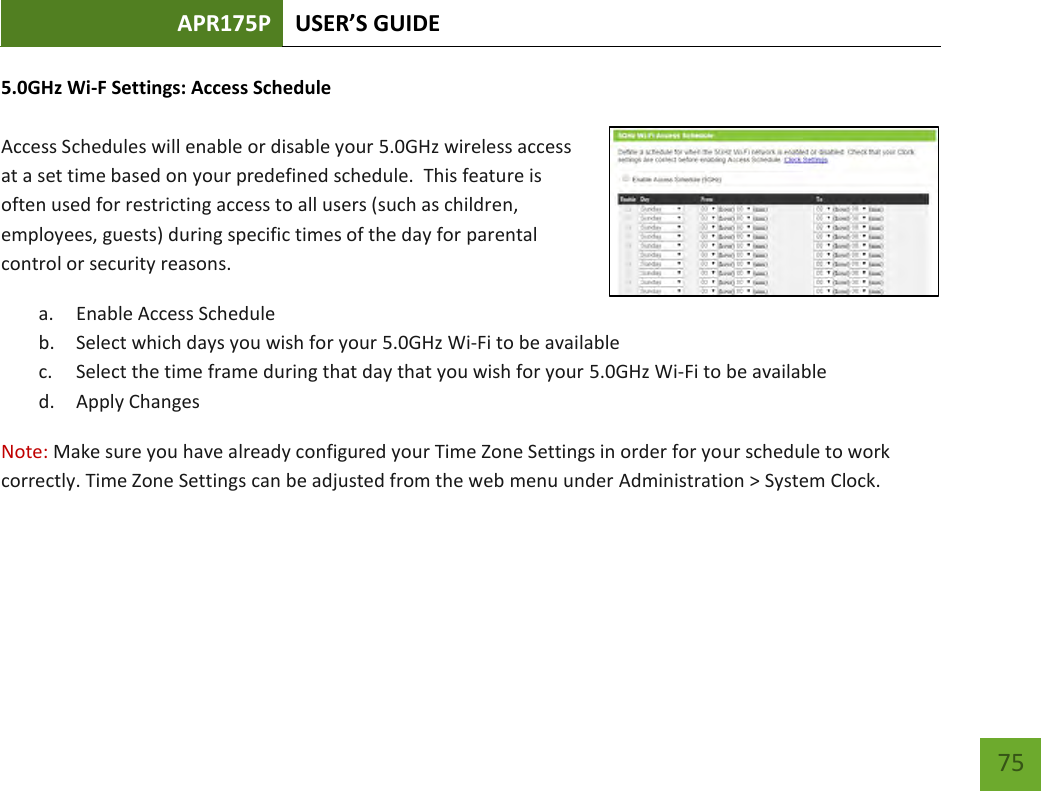 APR175P USER’S GUIDE    75 5.0GHz Wi-F Settings: Access Schedule  Access Schedules will enable or disable your 5.0GHz wireless access at a set time based on your predefined schedule.  This feature is often used for restricting access to all users (such as children, employees, guests) during specific times of the day for parental control or security reasons. a. Enable Access Schedule b. Select which days you wish for your 5.0GHz Wi-Fi to be available c. Select the time frame during that day that you wish for your 5.0GHz Wi-Fi to be available d. Apply Changes Note: Make sure you have already configured your Time Zone Settings in order for your schedule to work correctly. Time Zone Settings can be adjusted from the web menu under Administration &gt; System Clock.  