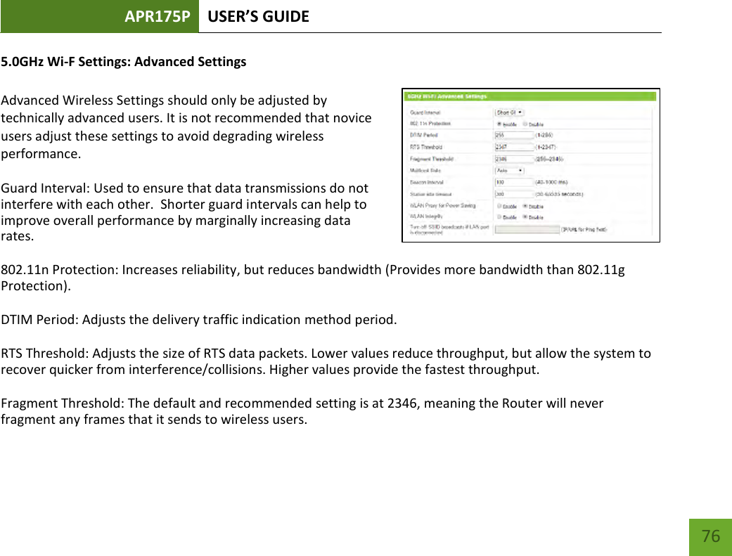 APR175P USER’S GUIDE    76 5.0GHz Wi-F Settings: Advanced Settings  Advanced Wireless Settings should only be adjusted by technically advanced users. It is not recommended that novice users adjust these settings to avoid degrading wireless performance. Guard Interval: Used to ensure that data transmissions do not interfere with each other.  Shorter guard intervals can help to improve overall performance by marginally increasing data rates. 802.11n Protection: Increases reliability, but reduces bandwidth (Provides more bandwidth than 802.11g Protection). DTIM Period: Adjusts the delivery traffic indication method period. RTS Threshold: Adjusts the size of RTS data packets. Lower values reduce throughput, but allow the system to recover quicker from interference/collisions. Higher values provide the fastest throughput. Fragment Threshold: The default and recommended setting is at 2346, meaning the Router will never fragment any frames that it sends to wireless users. 