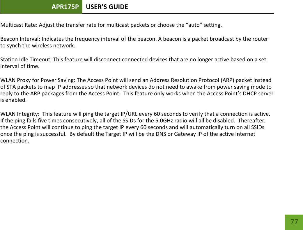 APR175P USER’S GUIDE    77 Multicast Rate: Adjust the transfer rate for multicast packets or choose the “auto” setting. Beacon Interval: Indicates the frequency interval of the beacon. A beacon is a packet broadcast by the router to synch the wireless network. Station Idle Timeout: This feature will disconnect connected devices that are no longer active based on a set interval of time. WLAN Proxy for Power Saving: The Access Point will send an Address Resolution Protocol (ARP) packet instead of STA packets to map IP addresses so that network devices do not need to awake from power saving mode to reply to the ARP packages from the Access Point.  This feature only works when the Access Point’s DHCP server is enabled. WLAN Integrity:  This feature will ping the target IP/URL every 60 seconds to verify that a connection is active.  If the ping fails five times consecutively, all of the SSIDs for the 5.0GHz radio will all be disabled.  Thereafter, the Access Point will continue to ping the target IP every 60 seconds and will automatically turn on all SSIDs once the ping is successful.  By default the Target IP will be the DNS or Gateway IP of the active Internet connection.   