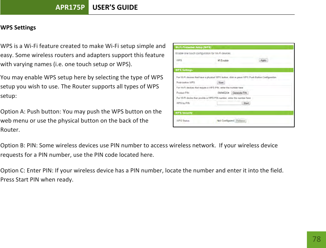 APR175P USER’S GUIDE    78 WPS Settings  WPS is a Wi-Fi feature created to make Wi-Fi setup simple and easy. Some wireless routers and adapters support this feature with varying names (i.e. one touch setup or WPS). You may enable WPS setup here by selecting the type of WPS setup you wish to use. The Router supports all types of WPS setup: Option A: Push button: You may push the WPS button on the web menu or use the physical button on the back of the Router. Option B: PIN: Some wireless devices use PIN number to access wireless network.  If your wireless device requests for a PIN number, use the PIN code located here. Option C: Enter PIN: If your wireless device has a PIN number, locate the number and enter it into the field.  Press Start PIN when ready. 