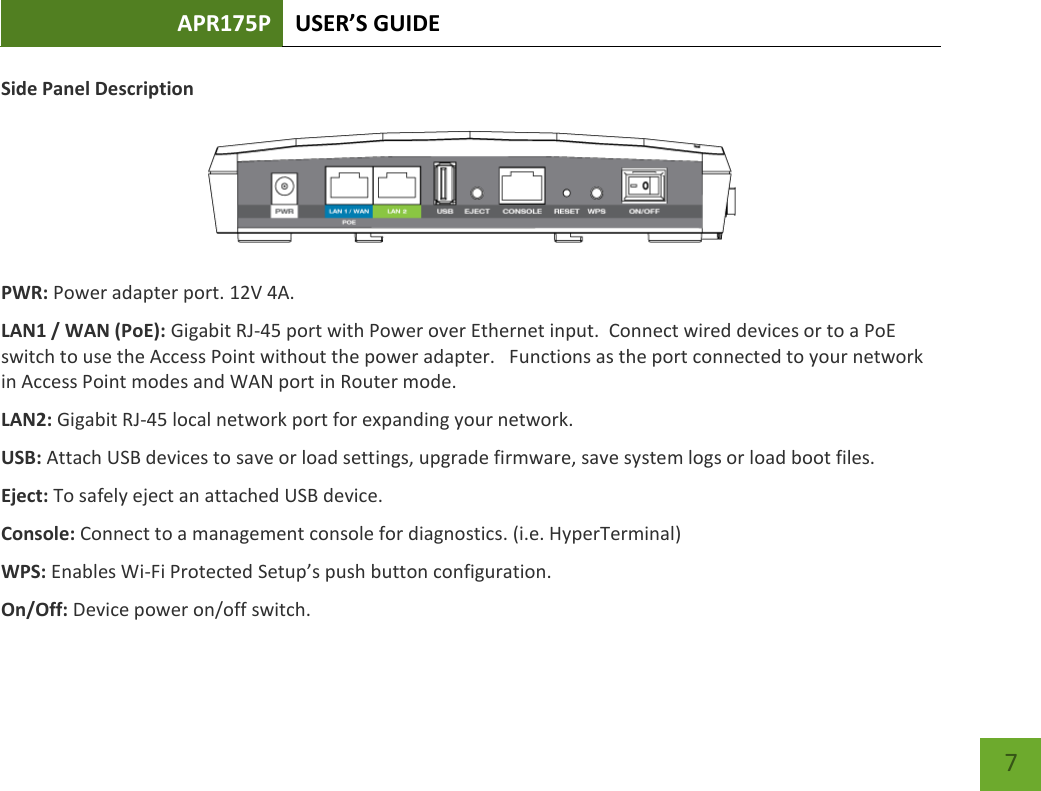 APR175P USER’S GUIDE    7 Side Panel Description   PWR: Power adapter port. 12V 4A. LAN1 / WAN (PoE): Gigabit RJ-45 port with Power over Ethernet input.  Connect wired devices or to a PoE switch to use the Access Point without the power adapter.   Functions as the port connected to your network in Access Point modes and WAN port in Router mode.  LAN2: Gigabit RJ-45 local network port for expanding your network.   USB: Attach USB devices to save or load settings, upgrade firmware, save system logs or load boot files. Eject: To safely eject an attached USB device. Console: Connect to a management console for diagnostics. (i.e. HyperTerminal) WPS: Enables Wi-Fi Protected Setup’s push button configuration. On/Off: Device power on/off switch.  