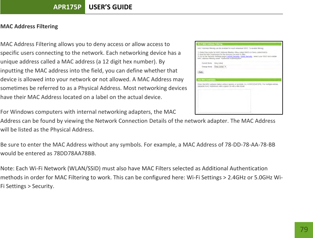 APR175P USER’S GUIDE    79 MAC Address Filtering  MAC Address Filtering allows you to deny access or allow access to specific users connecting to the network. Each networking device has a unique address called a MAC address (a 12 digit hex number). By inputting the MAC address into the field, you can define whether that device is allowed into your network or not allowed. A MAC Address may sometimes be referred to as a Physical Address. Most networking devices have their MAC Address located on a label on the actual device. For Windows computers with internal networking adapters, the MAC Address can be found by viewing the Network Connection Details of the network adapter. The MAC Address will be listed as the Physical Address.   Be sure to enter the MAC Address without any symbols. For example, a MAC Address of 78-DD-78-AA-78-BB  would be entered as 78DD78AA78BB. Note: Each Wi-Fi Network (WLAN/SSID) must also have MAC Filters selected as Additional Authentication methods in order for MAC Filtering to work. This can be configured here: Wi-Fi Settings &gt; 2.4GHz or 5.0GHz Wi-Fi Settings &gt; Security. 